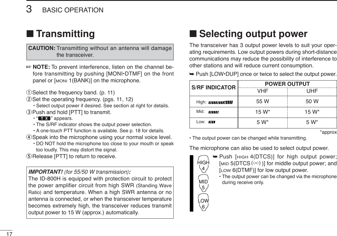 173BASIC OPERATION■Transmitting☞NOTE: To  prevent interference, listen on the channel be-fore transmitting by pushing [MONI•DTMF] on the frontpanel or [MONI1(BANK)] on the microphone.qSelect the frequency band. (p. 11)wSet the operating frequency. (pgs. 11, 12)•Select output power if desired. See section at right for details.ePush and hold [PTT] to transmit.•“$” appears.•The S/RF indicator shows the output power selection.•Aone-touch PTT function is available. See p. 18 for details.rSpeak into the microphone using your normal voice level.•DO NOT hold the microphone too close to your mouth or speaktoo loudly. This may distort the signal.tRelease [PTT] to return to receive.■Selecting output powerThe transceiver has 3 output power levels to suit your oper-ating requirements. Low output powers during short-distancecommunications may reduce the possibility of interference toother stations and will reduce current consumption.➥Push [LOW•DUP] once or twice to select the output power.*approx  •The output power can be changed while transmitting.The microphone can also be used to select output power.➥Push [HIGH4(DTCS)] for high output power;[MID5(DTCSS)] for middle output power; and[LOW6(DTMF)] for low output power.•The output power can be changed via the microphoneduring receive only.HIGH4MID5LOW6IMPORTANT! (for 55/50 W transmission):The ID-800H is equipped with protection circuit to protectthe power amplifier circuit from high SWR (Standing WaveRatio) and temperature. When a high SWR antenna or noantenna is connected, or when the transceiver temperaturebecomes extremely high, the transceiver reduces transmitoutput power to 15 W (approx.) automatically. CAUTION: Transmitting without an antenna will damagethe transceiver.S/RF INDICATOR POWER OUTPUTVHF UHF55 W 50 W15 W* 15 W*5W* 5W*High:Mid:Low: