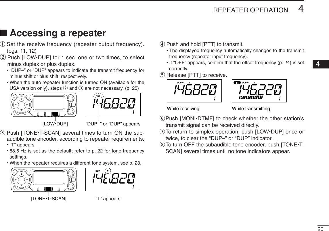 204REPEATER OPERATION4■Accessing a repeaterqSet the receive frequency (repeater output frequency).(pgs. 11, 12)wPush [LOW•DUP] for 1 sec. one or two times, to selectminus duplex or plus duplex.•“DUP–” or “DUP” appears to indicate the transmit frequency forminus shift or plus shift, respectively.•When the auto repeater function is turned ON (available for theUSA version only), steps wand eare not necessary. (p. 25)ePush [TONE•T-SCAN] several times to turn ON the sub-audible tone encoder, according to repeater requirements.•“T” appears •88.5 Hz is set as the default; refer to p. 22 for tone frequencysettings.•When the repeater requires a different tone system, see p. 23.rPush and hold [PTT] to transmit.•The displayed frequency automatically changes to the transmitfrequency (repeater input frequency).•If “OFF” appears, conﬁrm that the offset frequency (p. 24) is setcorrectly.tRelease [PTT] to receive.yPush [MONI•DTMF] to check whether the other station’stransmit signal can be received directly.uTo  return to simplex operation, push [LOW•DUP] once ortwice, to clear the “DUP–” or “DUP” indicator.iTo  turn OFF the subaudible tone encoder, push [TONE•T-SCAN] several times until no tone indicators appear.While transmittingWhile receiving[TONE•T-SCAN] “T” appears[LOW•DUP] “DUP–” or “DUP” appears