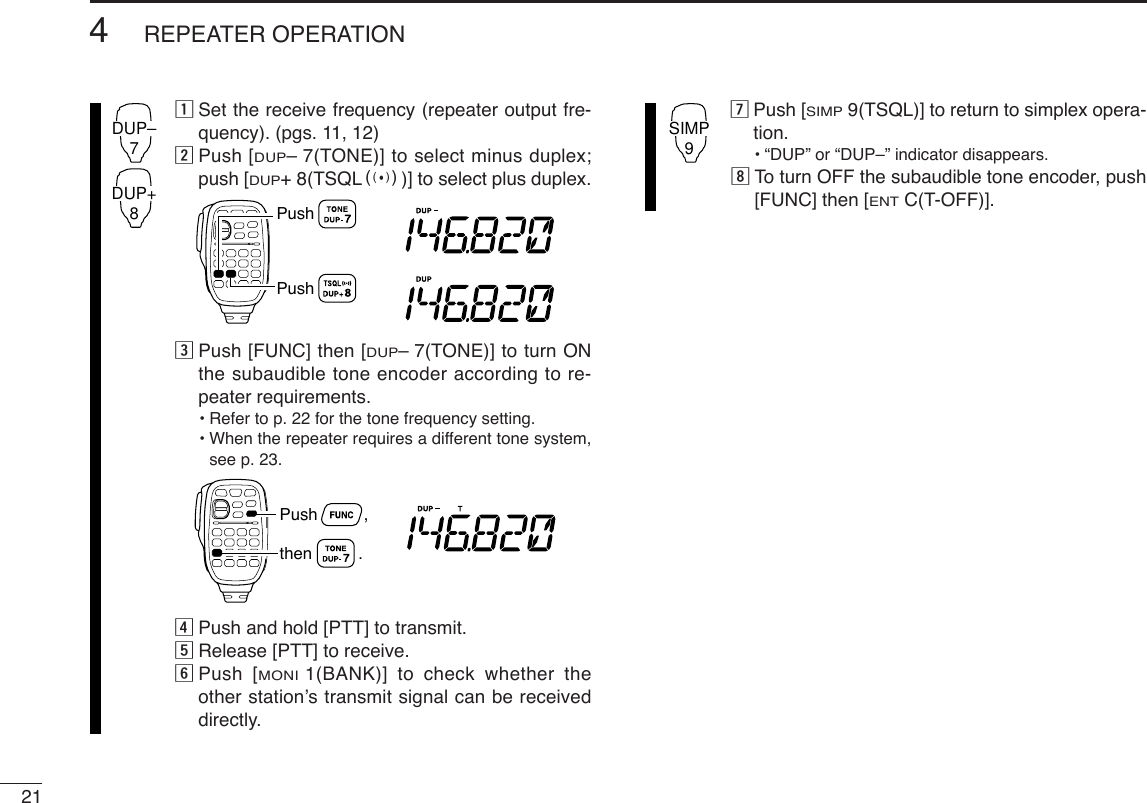 214REPEATER OPERATIONzSet the receive frequency (repeater output fre-quency). (pgs. 11, 12)xPush [DUP–7(TONE)] to select minus duplex;push [DUP+8(TSQLS)] to select plus duplex.cPush [FUNC] then [DUP–7(TONE)] to turn ONthe subaudible tone encoder according to re-peater requirements.•Refer to p. 22 for the tone frequency setting.•When the repeater requires a different tone system,see p. 23.vPush and hold [PTT] to transmit.bRelease [PTT] to receive.nPush [MONI1(BANK)] to check whether theother station’s transmit signal can be receiveddirectly.mPush [SIMP9(TSQL)] to return to simplex opera-tion.•“DUP” or “DUP–” indicator disappears.,To turn OFF the subaudible tone encoder, push[FUNC] then [ENTC(T-OFF)].SIMP9Push          ,then          .PushPushDUP–7DUP+8