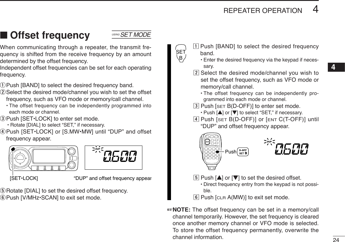 244REPEATER OPERATION4■Offset frequency [When communicating through a repeater, the transmit fre-quency is shifted from the receive frequency by an amountdetermined by the offset frequency. Independent offset frequencies can be set for each operatingfrequency.qPush [BAND] to select the desired frequency band.wSelect the desired mode/channel you wish to set the offsetfrequency, such as VFO mode or memory/call channel.•The offset frequency can be independently programmed intoeach mode or channel.ePush [SET•LOCK] to enter set mode.•Rotate [DIAL] to select “SET,” if necessary.rPush [SET•LOCK] or [S.MW•MW] until “DUP” and offsetfrequency appear.tRotate [DIAL] to set the desired offset frequency.yPush [V/MHz•SCAN] to exit set mode.zPush [BAND] to select the desired frequencyband.•Enter the desired frequency via the keypad if neces-sary.xSelect the desired mode/channel you wish toset the offset frequency, such as VFO mode ormemory/call channel.•The offset frequency can be independently pro-grammed into each mode or channel.cPush [SETB(D-OFF)] to enter set mode.•Push [Y] or [Z]to select “SET,” if necessary.vPush [SETB(D-OFF)] or [ENTC(T-OFF)] until“DUP” and offset frequency appear.bPush [Y] or [Z] to set the desired offset.•Direct frequency entry from the keypad is not possi-ble.nPush [CLRA(MW)] to exit set mode.☞NOTE: The offset frequency can be set in a memory/callchannel temporarily. However, the set frequency is clearedonce another memory channel or VFO mode is selected.To  store the offset frequency permanently, overwrite thechannel information.Push         SETB[SET•LOCK] “DUP” and offset frequency appear