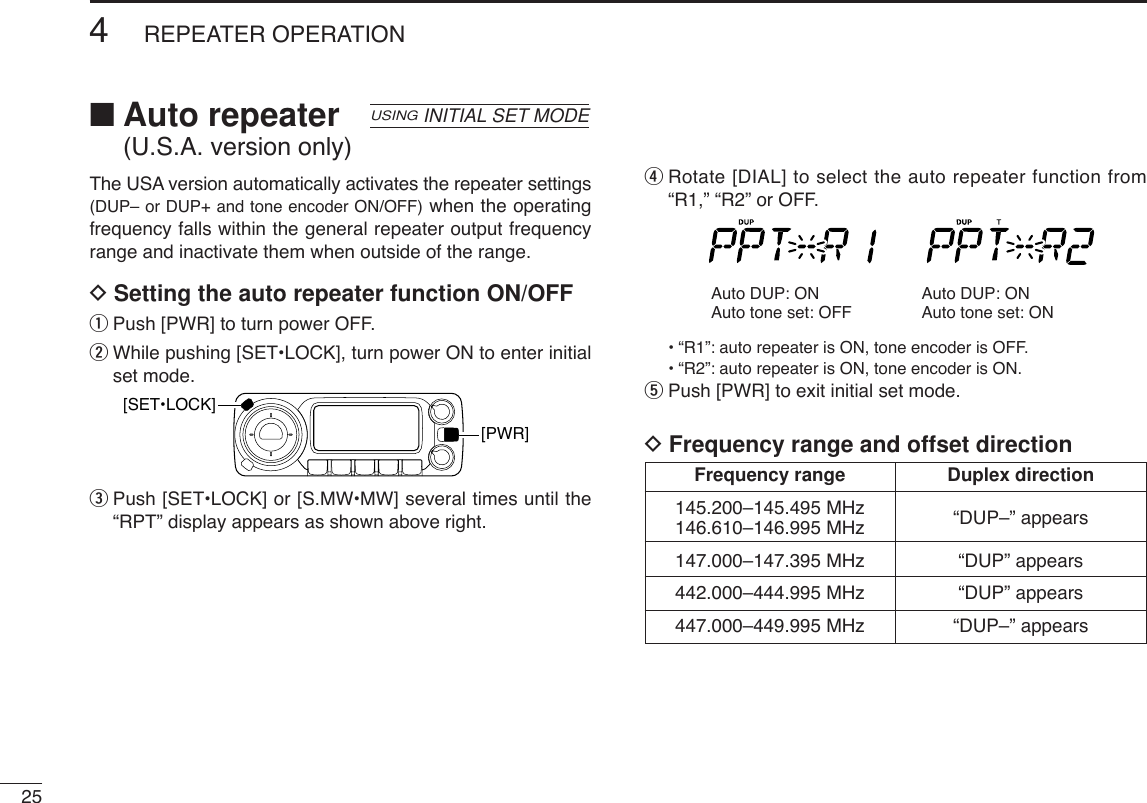 ■Auto repeater (U.S.A. version only)The USA version automatically activates the repeater settings(DUP– or DUP+ and tone encoder ON/OFF) when the operatingfrequency falls within the general repeater output frequencyrange and inactivate them when outside of the range.DSetting the auto repeater function ON/OFFqPush [PWR] to turn power OFF.wWhile pushing [SET•LOCK], turn power ON to enter initialset mode.ePush [SET•LOCK] or [S.MW•MW] several times until the“RPT” display appears as shown above right.rRotate [DIAL] to select the auto repeater function from“R1,” “R2” or OFF.•“R1”: auto repeater is ON, tone encoder is OFF.•“R2”: auto repeater is ON, tone encoder is ON.tPush [PWR] to exit initial set mode.DFrequency range and offset directionAuto DUP: ONAuto tone set: OFFAuto DUP: ONAuto tone set: ON[PWR][SET•LOCK]USINGINITIAL SET MODE254REPEATER OPERATIONFrequency range Duplex direction145.200–145.495 MHz “DUP–” appears146.610–146.995 MHz147.000–147.395 MHz “DUP” appears442.000–444.995 MHz “DUP” appears447.000–449.995 MHz “DUP–” appears
