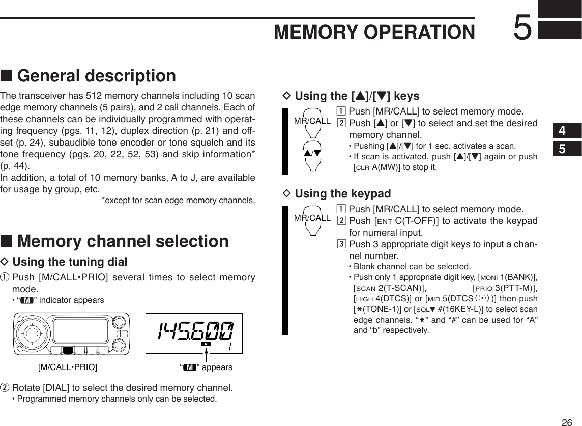 265MEMORY OPERATION45■General descriptionThe transceiver has 512 memory channels including 10 scanedge memory channels (5 pairs), and 2 call channels. Each ofthese channels can be individually programmed with operat-ing frequency (pgs. 11, 12), duplex direction (p. 21) and off-set (p. 24), subaudible tone encoder or tone squelch and itstone frequency (pgs. 20, 22, 52, 53) and skip information*(p. 44). In addition, a total of 10 memory banks, A to J, are availablefor usage by group, etc.*except for scan edge memory channels.■Memory channel selectionDUsing the tuning dialqPush [M/CALL•PRIO] several times to select memorymode.•“!” indicator appearswRotate [DIAL] to select the desired memory channel.•Programmed memory channels only can be selected.DUsing the [Y]/[Z] keyszPush [MR/CALL] to select memory mode.xPush [Y] or [Z] to select and set the desiredmemory channel.•Pushing [Y]/[Z] for 1 sec. activates a scan.•If scan is activated, push [Y]/[Z] again or push[CLRA(MW)] to stop it.DUsing the keypadzPush [MR/CALL] to select memory mode.xPush [ENTC(T-OFF)] to activate the keypadfor numeral input.cPush 3 appropriate digit keys to input a chan-nel number. •Blank channel can be selected.•Push only 1 appropriate digit key, [MONI1(BANK)],[SCAN2(T-SCAN)], [PRIO3(PTT-M)],[HIGH4(DTCS)] or [MID5(DTCSS)] then push[MM(TONE-1)] or [SQLZ#(16KEY-L)] to select scanedge channels. “MM” and “#” can be used for “A”and “b” respectively.MR/CALLMR/CALLY/Z[M/CALL•PRIO] “!” appears