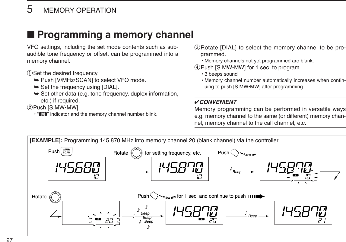 275MEMORY OPERATION■Programming a memory channel[EXAMPLE]: Programming 145.870 MHz into memory channel 20 (blank channel) via the controller.Push Rotate            for setting frequency, etc. Push                    .Rotate Push                    for 1 sec. and continue to push ➠Beep“BeepBeepBeep“““““Beep“VFO settings, including the set mode contents such as sub-audible tone frequency or offset, can be programmed into amemory channel.qSet the desired frequency. ➥Push [V/MHz•SCAN] to select VFO mode.➥Set the frequency using [DIAL].➥Set other data (e.g. tone frequency, duplex information,etc.) if required.wPush [S.MW•MW].•“!” indicator and the memory channel number blink.eRotate [DIAL] to select the memory channel to be pro-grammed.•Memory channels not yet programmed are blank.rPush [S.MW•MW] for 1 sec. to program.•3 beeps sound•Memory channel number automatically increases when contin-uing to push [S.MW•MW] after programming.✔CONVENIENTMemory programming can be performed in versatile wayse.g. memory channel to the same (or different) memory chan-nel, memory channel to the call channel, etc.