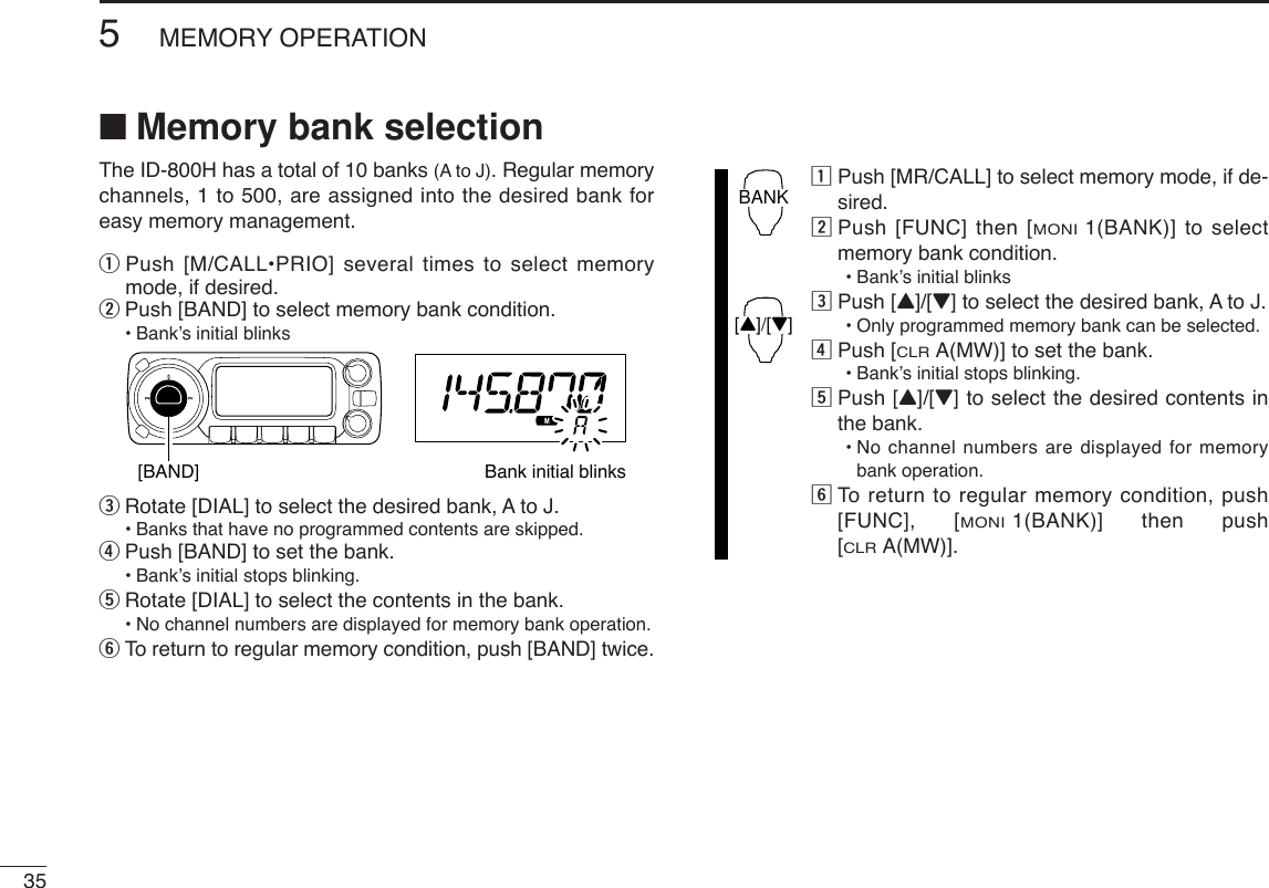 355MEMORY OPERATION■Memory bank selectionThe ID-800H has a total of 10 banks (A to J). Regular memorychannels, 1 to 500, are assigned into the desired bank foreasy memory management.qPush [M/CALL•PRIO] several times to select memorymode, if desired.wPush [BAND] to select memory bank condition.•Bank’s initial blinkseRotate [DIAL] to select the desired bank, A to J.•Banks that have no programmed contents are skipped.rPush [BAND] to set the bank.•Bank’s initial stops blinking.tRotate [DIAL] to select the contents in the bank.•No channel numbers are displayed for memory bank operation.yTo return to regular memory condition, push [BAND] twice.zPush [MR/CALL] to select memory mode, if de-sired.xPush [FUNC] then [MONI1(BANK)] to selectmemory bank condition.•Bank’s initial blinkscPush [Y]/[Z] to select the desired bank, A to J.•Only programmed memory bank can be selected.vPush [CLRA(MW)] to set the bank.•Bank’s initial stops blinking.bPush [Y]/[Z] to select the desired contents inthe bank.•No channel numbers are displayed for memorybank operation.nTo  return to regular memory condition, push[FUNC], [MONI1(BANK)] then push[CLRA(MW)].BANK[Y]/[Z][BAND] Bank initial blinks