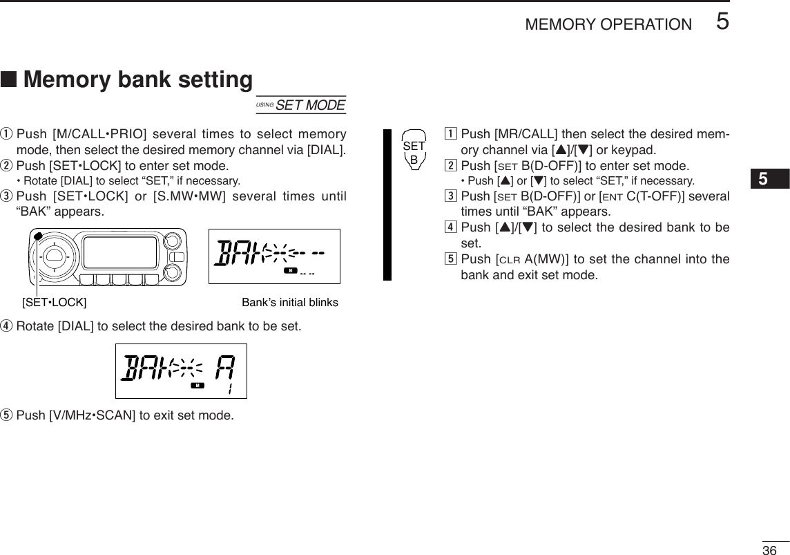 365MEMORY OPERATION5■Memory bank setting[qPush [M/CALL•PRIO] several times to select memorymode, then select the desired memory channel via [DIAL].wPush [SET•LOCK] to enter set mode.•Rotate [DIAL] to select “SET,” if necessary.ePush [SET•LOCK] or [S.MW•MW] several times until“BAK” appears.rRotate [DIAL] to select the desired bank to be set.tPush [V/MHz•SCAN] to exit set mode.zPush [MR/CALL] then select the desired mem-ory channel via [Y]/[Z] or keypad.xPush [SETB(D-OFF)] to enter set mode.•Push [Y] or [Z]to select “SET,” if necessary.cPush [SETB(D-OFF)] or [ENTC(T-OFF)] severaltimes until “BAK” appears.vPush [Y]/[Z] to select the desired bank to beset.bPush [CLRA(MW)] to set the channel into thebank and exit set mode.SETB[SET•LOCK] Bank’s initial blinks