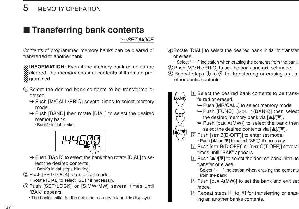 375MEMORY OPERATION■Transferring bank contents[Contents of programmed memory banks can be cleared ortransferred to another bank.INFORMATION: Even if the memory bank contents arecleared, the memory channel contents still remain pro-grammed.qSelect the desired bank contents to be transferred orerased.➥Push [M/CALL•PRIO] several times to select memorymode.➥Push [BAND] then rotate [DIAL] to select the desiredmemory bank.•Bank’s initial blinks.➥Push [BAND] to select the bank then rotate [DIAL] to se-lect the desired contents.•Bank’s initial stops blinking.wPush [SET•LOCK] to enter set mode.•Rotate [DIAL] to select “SET,” if necessary.ePush [SET•LOCK] or [S.MW•MW] several times until“BAK” appears.•The bank’s initial for the selected memory channel is displayed.rRotate [DIAL] to select the desired bank initial to transferor erase.•Select “-- --” indication when erasing the contents from the bank.tPush [V/MHz•PRIO] to set the bank and exit set mode.yRepeat steps qto rfor transferring or erasing an an-other banks contents.zSelect the desired bank contents to be trans-ferred or erased.➥Push [MR/CALL] to select memory mode.➥Push [FUNC], [MONI1(BANK)] then selectthe desired memory bank via [Y]/[Z].➥Push [CLRA(MW)] to select the bank thenselect the desired contents via [Y]/[Z].xPush [SETB(D-OFF)] to enter set mode.•Push [Y] or [Z]to select “SET,” if necessary.cPush [SETB(D-OFF)] or [ENTC(T-OFF)] severaltimes until “BAK” appears. vPush [Y]/[Z] to select the desired bank initial totransfer or erase.•Select “-- --” indication when erasing the contentsfrom the bank.bPush [CLRA(MW)] to set the bank and exit setmode.nRepeat steps zto bfor transferring or eras-ing an another banks contents.BANK[Y]/[Z]SET
