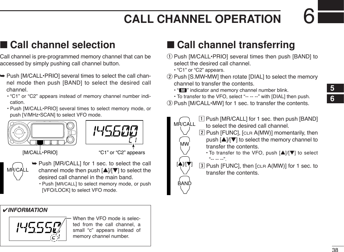 386CALL CHANNEL OPERATION56■Call channel selectionCall channel is pre-programmed memory channel that can beaccessed by simply pushing call channel button.➥Push [M/CALL•PRIO] several times to select the call chan-nel mode then push [BAND] to select the desired callchannel.•“C1” or “C2” appears instead of memory channel number indi-cation.•Push [M/CALL•PRIO] several times to select memory mode, orpush [V/MHz•SCAN] to select VFO mode.➥Push [MR/CALL] for 1 sec. to select the callchannel mode then push [Y]/[Z] to select thedesired call channel in the main band.•Push [MR/CALL] to select memory mode, or push[VFO/LOCK] to select VFO mode.■Call channel transferringqPush [M/CALL•PRIO] several times then push [BAND] toselect the desired call channel.•“C1” or “C2” appears.wPush [S.MW•MW] then rotate [DIAL] to select the memorychannel to transfer the contents.•“!” indicator and memory channel number blink.•To transfer to the VFO, select “-- -- --” with [DIAL] then push. ePush [M/CALL•MW] for 1 sec. to transfer the contents.zPush [MR/CALL] for 1 sec. then push [BAND]to select the desired call channel.xPush [FUNC], [CLRA(MW)] momentarily, thenpush [Y]/[Z] to select the memory channel totransfer the contents.•To transfer to the VFO, push [Y]/[Z] to select “-- -- --”. cPush [FUNC], then [CLRA(MW)] for 1 sec. totransfer the contents.MR/CALLMWBAND[Y]/[Z]MR/CALL[M/CALL•PRIO] “C1” or “C2” appears✔INFORMATIONWhen the VFO mode is selec-ted from the call channel, a small “c” appears instead of memory channel number. 
