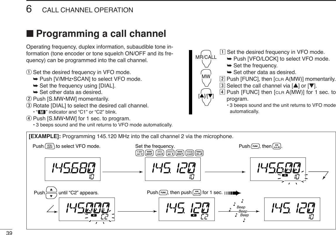 396CALL CHANNEL OPERATION■Programming a call channelOperating frequency, duplex information, subaudible tone in-formation (tone encoder or tone squelch ON/OFF and its fre-quency) can be programmed into the call channel.qSet the desired frequency in VFO mode.➥Push [V/MHz•SCAN] to select VFO mode.➥Set the frequency using [DIAL].➥Set other data as desired.wPush [S.MW•MW] momentarily.eRotate [DIAL] to select the desired call channel.•“!” indicator and “C1” or “C2” blink.rPush [S.MW•MW] for 1 sec. to program.•3 beeps sound and the unit returns to VFO mode automatically.zSet the desired frequency in VFO mode.➥Push [VFO/LOCK] to select VFO mode.➥Set the frequency.➥Set other data as desired.xPush [FUNC], then [CLRA(MW)] momentarily.cSelect the call channel via [Y] or [Z].vPush [FUNC] then [CLRA(MW)] for 1 sec. toprogram.•3 beeps sound and the unit returns to VFO modeautomatically.MR/CALLMW[Y]/[Z][EXAMPLE]: Programming 145.120 MHz into the call channel 2 via the microphone.Set the frequency.Push         to select VFO mode. Push       , then       .Push       , then push        for 1 sec. ➠Push          until “C2” appears.BeepBeepBeep“““““