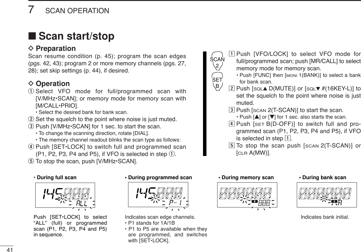 417SCAN OPERATION■Scan start/stopDPreparationScan resume condition (p. 45); program the scan edges(pgs. 42, 43); program 2 or more memory channels (pgs. 27,28); set skip settings (p. 44), if desired.DOperationqSelect VFO mode for full/programmed scan with[V/MHz•SCAN]; or memory mode for memory scan with[M/CALL•PRIO].•Select the desired bank for bank scan.wSet the squelch to the point where noise is just muted.ePush [V/MHz•SCAN] for 1 sec. to start the scan.•To change the scanning direction, rotate [DIAL].•The memory channel readout blinks the scan type as follows:rPush [SET•LOCK] to switch full and programmed scan(P1, P2, P3, P4 and P5), if VFO is selected in step q.tTo stop the scan, push [V/MHz•SCAN].zPush [VFO/LOCK] to select VFO mode forfull/programmed scan; push [MR/CALL] to selectmemory mode for memory scan.•Push [FUNC] then [MONI1(BANK)] to select a bankfor bank scan.xPush [SQLYD(MUTE)] or [SQLZ#(16KEY-L)] toset the squelch to the point where noise is justmuted.cPush [SCAN2(T-SCAN)] to start the scan.•Push [Y] or [Z] for 1 sec. also starts the scan.vPush [SETB(D-OFF)] to switch full and pro-grammed scan (P1, P2, P3, P4 and P5), if VFOis selected in step z.bTo  stop the scan push [SCAN2(T-SCAN)] or[CLRA(MW)].SCAN2SETB• During full scan • During programmed scan • During memory scan • During bank scanIndicates scan edge channels.• P1 stands for 1A/1B• P1 to P5 are available when they are programmed, and switches with [SET•LOCK].Indicates bank initial.Push [SET•LOCK] to select “ALL” (full) or programmed scan (P1, P2, P3, P4 and P5) in sequence.