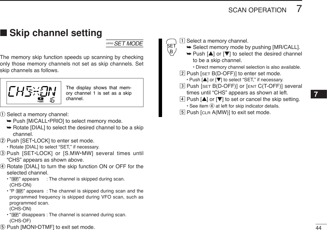 447SCAN OPERATION7■Skip channel setting[The memory skip function speeds up scanning by checkingonly those memory channels not set as skip channels. Setskip channels as follows.qSelect a memory channel:➥Push [M/CALL•PRIO] to select memory mode.➥Rotate [DIAL] to select the desired channel to be a skipchannel.wPush [SET•LOCK] to enter set mode.•Rotate [DIAL] to select “SET,” if necessary.ePush [SET•LOCK] or [S.MW•MW] several times until“CHS” appears as shown above.rRotate [DIAL] to turn the skip function ON or OFF for theselected channel.•“~” appears : The channel is skipped during scan. (CHS-ON)•“P~” appears : The channel is skipped during scan and theprogrammed frequency is skipped during VFO scan, such asprogrammed scan.(CHS-ON)•“~” disappears : The channel is scanned during scan.(CHS-OF)tPush [MONI•DTMF] to exit set mode.zSelect a memory channel.➥Select memory mode by pushing [MR/CALL].➥Push [Y] or [Z] to select the desired channelto be a skip channel.•Direct memory channel selection is also available.xPush [SETB(D-OFF)] to enter set mode.•Push [Y] or [Z] to select “SET,” if necessary.cPush [SETB(D-OFF)] or [ENTC(T-OFF)] severaltimes until “CHS” appears as shown at left.vPush [Y] or [Z] to set or cancel the skip setting.•See item rat left for skip indicator details.bPush [CLRA(MW)] to exit set mode.SETBThe display shows that mem-ory channel 1 is set as a skip channel.