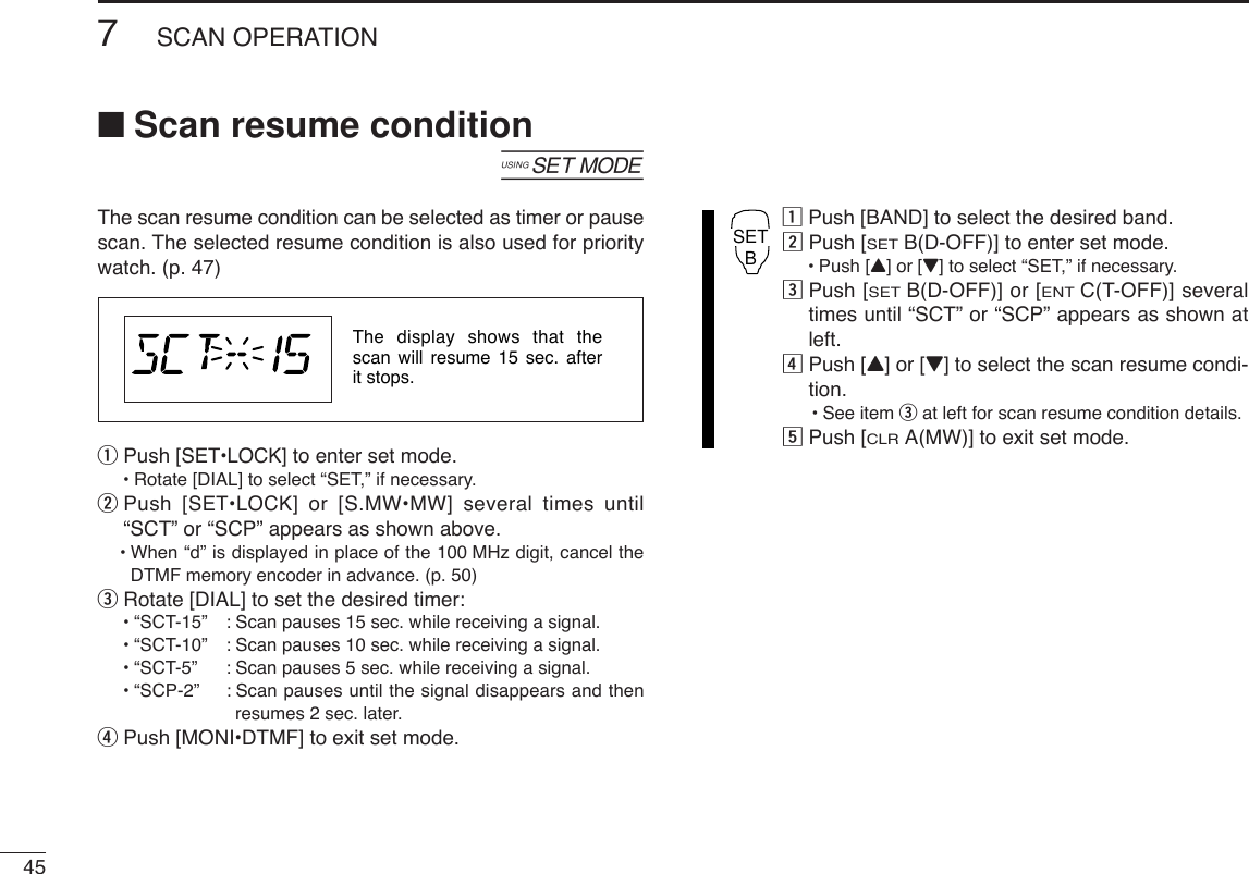 457SCAN OPERATION■Scan resume condition[The scan resume condition can be selected as timer or pausescan. The selected resume condition is also used for prioritywatch. (p. 47)qPush [SET•LOCK] to enter set mode.•Rotate [DIAL] to select “SET,” if necessary.wPush [SET•LOCK] or [S.MW•MW] several times until“SCT” or “SCP” appears as shown above.•When “d” is displayed in place of the 100 MHz digit, cancel theDTMF memory encoder in advance. (p. 50)eRotate [DIAL] to set the desired timer:•“SCT-15” : Scan pauses 15 sec. while receiving a signal.•“SCT-10” : Scan pauses 10 sec. while receiving a signal.•“SCT-5” : Scan pauses 5 sec. while receiving a signal.•“SCP-2” : Scan pauses until the signal disappears and thenresumes 2 sec. later.rPush [MONI•DTMF] to exit set mode.zPush [BAND] to select the desired band.xPush [SETB(D-OFF)] to enter set mode.•Push [Y] or [Z] to select “SET,” if necessary.cPush [SETB(D-OFF)] or [ENTC(T-OFF)] severaltimes until “SCT” or “SCP” appears as shown atleft.vPush [Y] or [Z] to select the scan resume condi-tion.•See item eat left for scan resume condition details.bPush [CLRA(MW)] to exit set mode.SETBThe display shows that the scan will resume 15 sec. after it stops.