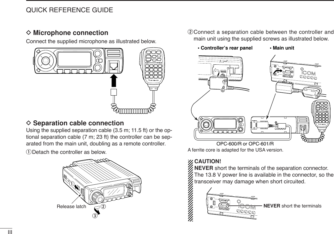 IIIQUICK REFERENCE GUIDEDMicrophone connectionConnect the supplied microphone as illustrated below.DSeparation cable connectionUsing the supplied separation cable (3.5 m; 11.5 ft) or the op-tional separation cable (7 m; 23 ft) the controller can be sep-arated from the main unit, doubling as a remote controller.qDetach the controller as below.wConnect a separation cable between the controller andmain unit using the supplied screws as illustrated below.Aferrite core is adapted for the USA version.CAUTION!NEVER short the terminals of the separation connector.The 13.8 V power line is available in the connector, so thetransceiver may damage when short circuited.NEVER short the terminals• Controller’s rear panel • Main unitOPC-600/R or OPC-601/RqweRelease latch