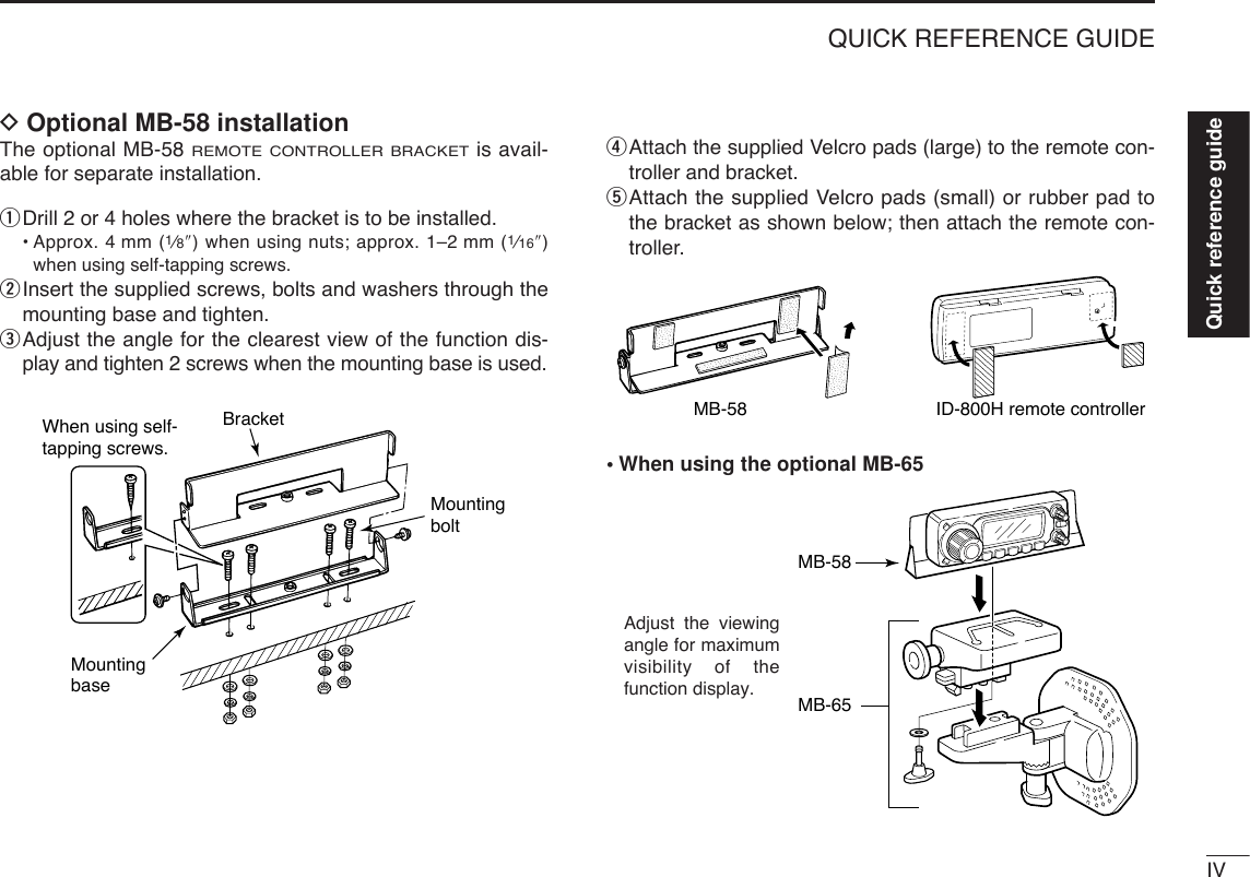 IVQUICK REFERENCE GUIDEDOptional MB-58 installationThe optional MB-58 REMOTE CONTROLLER BRACKETis avail-able for separate installation.qDrill 2 or 4 holes where the bracket is to be installed.•Approx. 4 mm (1⁄8″) when using nuts; approx. 1–2 mm (1⁄16″)when using self-tapping screws.wInsert the supplied screws, bolts and washers through themounting base and tighten.eAdjust the angle for the clearest view of the function dis-play and tighten 2 screws when the mounting base is used.rAttach the supplied Velcro pads (large) to the remote con-troller and bracket.tAttach the supplied Velcro pads (small) or rubber pad tothe bracket as shown below; then attach the remote con-troller.•When using the optional MB-65MB-58MB-65Adjust the viewing angle for maximum visibility of the function display.MB-58 ID-800H remote controllerBracketWhen using self-tapping screws.MountingbaseMountingboltQuick reference guide