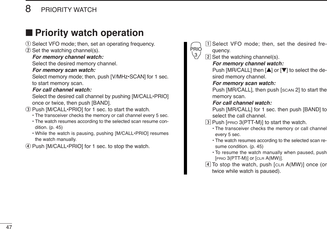 478PRIORITY WATCH■Priority watch operationqSelect VFO mode; then, set an operating frequency.wSet the watching channel(s).For memory channel watch:Select the desired memory channel.For memory scan watch:Select memory mode; then, push [V/MHz•SCAN] for 1 sec.to start memory scan.For call channel watch:Select the desired call channel by pushing [M/CALL•PRIO]once or twice, then push [BAND].ePush [M/CALL•PRIO] for 1 sec. to start the watch.•The transceiver checks the memory or call channel every 5 sec.•The watch resumes according to the selected scan resume con-dition. (p. 45)•While the watch is pausing, pushing [M/CALL•PRIO] resumesthe watch manually.rPush [M/CALL•PRIO] for 1 sec. to stop the watch.zSelect VFO mode; then, set the desired fre-quency.xSet the watching channel(s).For memory channel watch:Push [MR/CALL] then [Y] or [Z] to select the de-sired memory channel.For memory scan watch:Push [MR/CALL], then push [SCAN2] to start thememory scan.For call channel watch:Push [MR/CALL] for 1 sec. then push [BAND] toselect the call channel.cPush [PRIO3(PTT-M)] to start the watch.•The transceiver checks the memory or call channelevery 5 sec.•The watch resumes according to the selected scan re-sume condition. (p. 45)•To resume the watch manually when paused, push[PRIO3(PTT-M)] or [CLRA(MW)].vTo  stop the watch, push [CLRA(MW)] once (ortwice while watch is paused).PRIO3