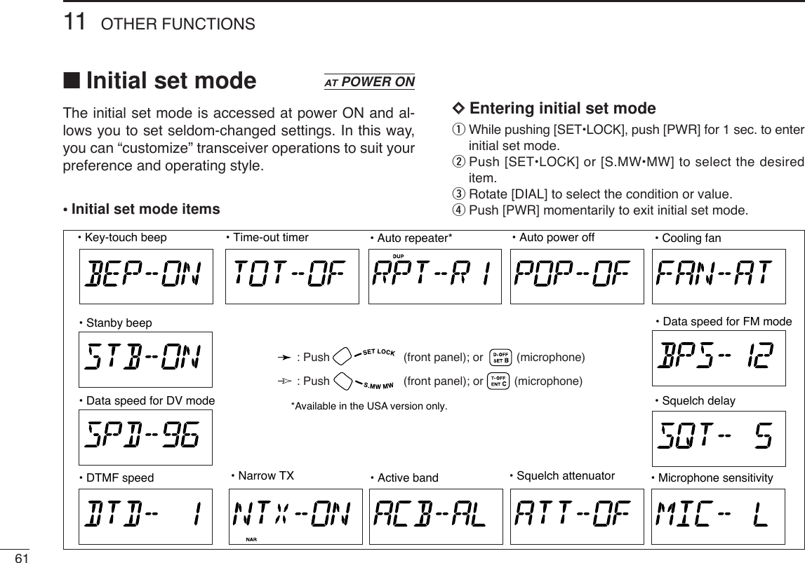 6111 OTHER FUNCTIONS■Initial set modeThe initial set mode is accessed at power ON and al-lows you to set seldom-changed settings. In this way,you can “customize” transceiver operations to suit yourpreference and operating style.•Initial set mode itemsDDEntering initial set modeqWhile pushing [SET•LOCK], push [PWR] for 1 sec. to enterinitial set mode.wPush [SET•LOCK] or [S.MW•MW] to select the desireditem.eRotate [DIAL] to select the condition or value.rPush [PWR]momentarily to exit initial set mode.ATPOWER ON• Active band• Key-touch beep • Time-out timer • Auto repeater*• Squelch attenuator • Microphone sensitivity• Auto power off• DTMF speed• Data speed for DV mode• Stanby beep• Squelch delay• Data speed for FM mode• Cooling fan• Narrow TX*Available in the USA version only.: Push (front panel); or (microphone): Push (front panel); or (microphone)