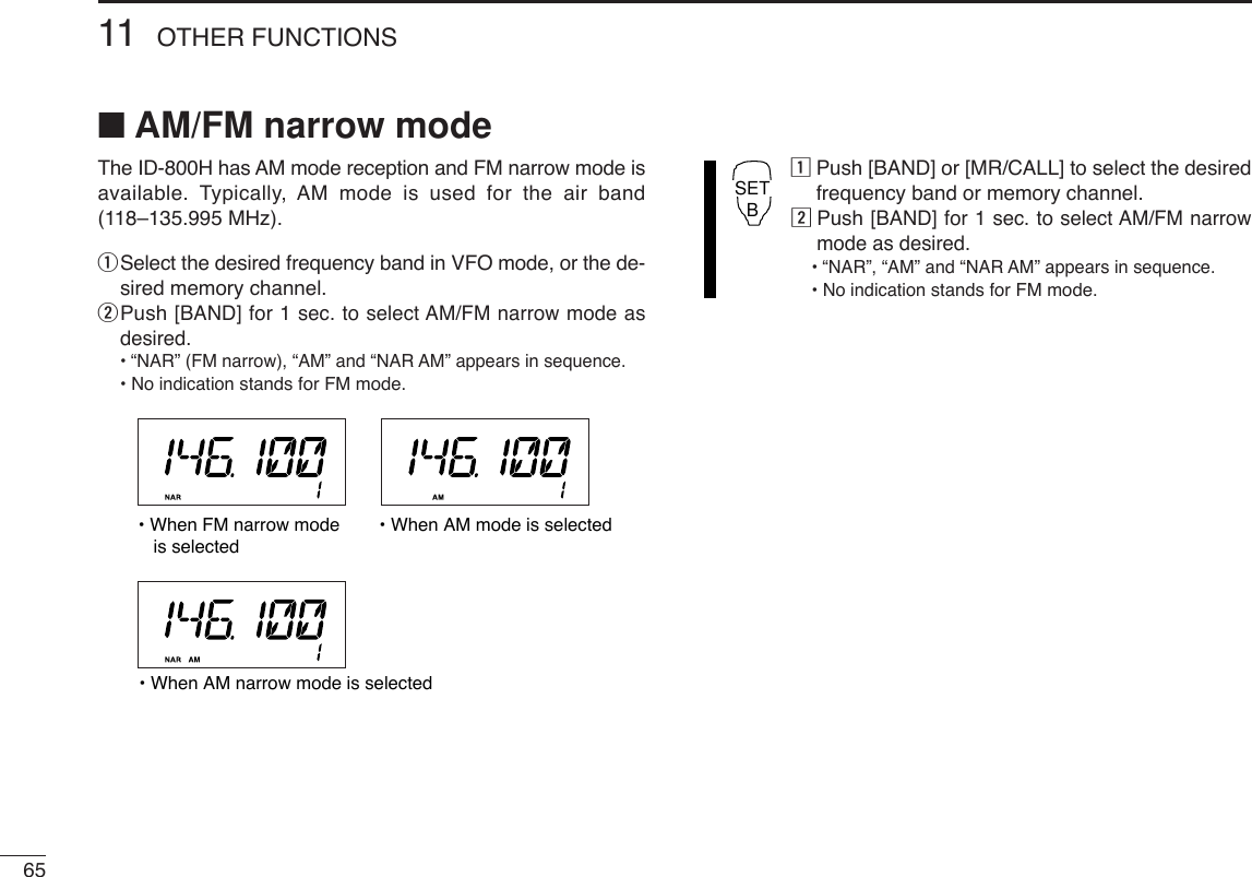 6511 OTHER FUNCTIONS■AM/FM narrow modeThe ID-800H has AM mode reception and FM narrow mode isavailable. Typically, AM mode is used for the air band(118–135.995 MHz).qSelect the desired frequency band in VFO mode, or the de-sired memory channel.wPush [BAND] for 1 sec. to select AM/FM narrow mode asdesired.•“NAR” (FM narrow), “AM” and “NAR AM” appears in sequence.• No indicationstands for FM mode.zPush [BAND] or [MR/CALL] to select the desiredfrequency band or memory channel.xPush [BAND] for 1 sec. to select AM/FM narrowmode as desired.•“NAR”, “AM” and “NAR AM” appears in sequence.• No indicationstands for FM mode.SETB• When FM narrow mode   is selected• When AM mode is selected• When AM narrow mode is selected