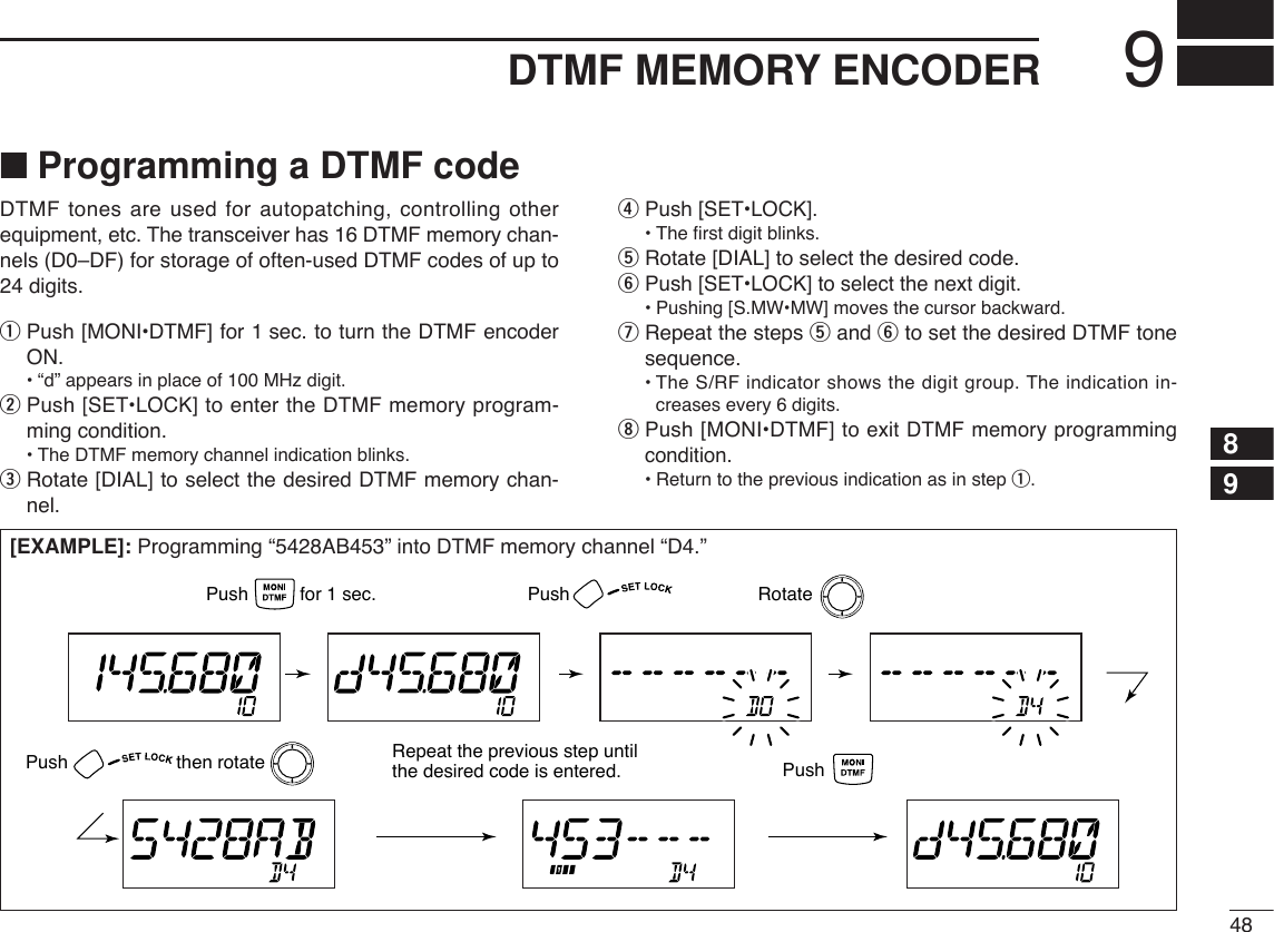 489DTMF MEMORY ENCODER89■Programming a DTMF codeDTMF tones are used for autopatching, controlling otherequipment, etc. The transceiver has 16 DTMF memory chan-nels (D0–DF) for storage of often-used DTMF codes of up to24 digits.qPush [MONI•DTMF] for 1 sec. to turn the DTMF encoderON.•“d” appears in place of 100 MHz digit.wPush [SET•LOCK] to enter the DTMF memory program-ming condition.•The DTMF memory channel indication blinks.eRotate [DIAL] to select the desired DTMF memory chan-nel.rPush [SET•LOCK].•The ﬁrst digit blinks.tRotate [DIAL] to select the desired code.yPush [SET•LOCK] to select the next digit.•Pushing [S.MW•MW] moves the cursor backward.uRepeat the steps tand yto set the desired DTMF tonesequence.•The S/RF indicator shows the digit group. The indication in-creases every 6 digits.iPush [MONI•DTMF]to exit DTMF memory programmingcondition.•Return to the previous indication as in step q.[EXAMPLE]: Programming “5428AB453” into DTMF memory channel “D4.”PushPush                     then rotate Repeat the previous step until the desired code is entered. PushRotatePush          for 1 sec.
