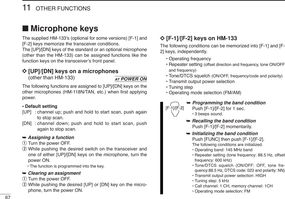6711 OTHER FUNCTIONS■Microphone keysThe supplied HM-133’s (optional for some versions) [F-1] and[F-2] keys memorize the transceiver conditions. The [UP]/[DN] keys of the standard or an optional microphone(other than the HM-133) can be assigned functions like thefunction keys on the transceiver’s front panel.DD[UP]/[DN] keys on a microphones(other than HM-133)The following functions are assigned to [UP]/[DN] keys on theother microphones (HM-118N/TAN, etc.) when ﬁrst applyingpower.•Default setting[UP] : channel up; push and hold to start scan, push againto stop scan.[DN] : channel down; push and hold to start scan, pushagain to stop scan.➥Assigning a functionqTurn the power OFF.wWhile pushing the desired switch on the transceiver andone of either [UP]/[DN] keys on the microphone, turn thepower ON.•The function is programmed into the key.➥Clearing an assignmentqTurn the power OFF.wWhile pushing the desired [UP] or [DN] key on the micro-phone, turn the power ON.DD[F-1]/[F-2] keys on HM-133The following conditions can be memorized into [F-1] and [F-2] keys, independently.•Operating frequency•Repeater setting (offset direction and frequency, tone ON/OFFand frequency)•Tone/DTCS squelch (ON/OFF, frequency/code and polarity)•Transmit output power selection•Tuning step•Operating mode selection (FM/AM)➥Programming the band conditionPush [F-1]/[F-2] for 1 sec.•3 beeps sound.➥Recalling the band conditionPush [F-1]/[F-2] momentarily.➥Initializing the band conditionPush [FUNC] then push [F-1]/[F-2].The following conditions are initialized.•Operating band: 145 MHz band•Repeater setting (tone frequency: 88.5 Hz, offsetfrequency: 600 kHz)•Tone/DTCS squelch (ON/OFF: OFF, tone fre-quency:88.5 Hz, DTCS code: 023 and polarity: NN)•Transmit output power selection: HIGH•Tuning step: 5 kHz•Call channel: 1 CH, memory channel: 1CH•Operating mode selection: FM[F-1]/[F-2]ATPOWER ON