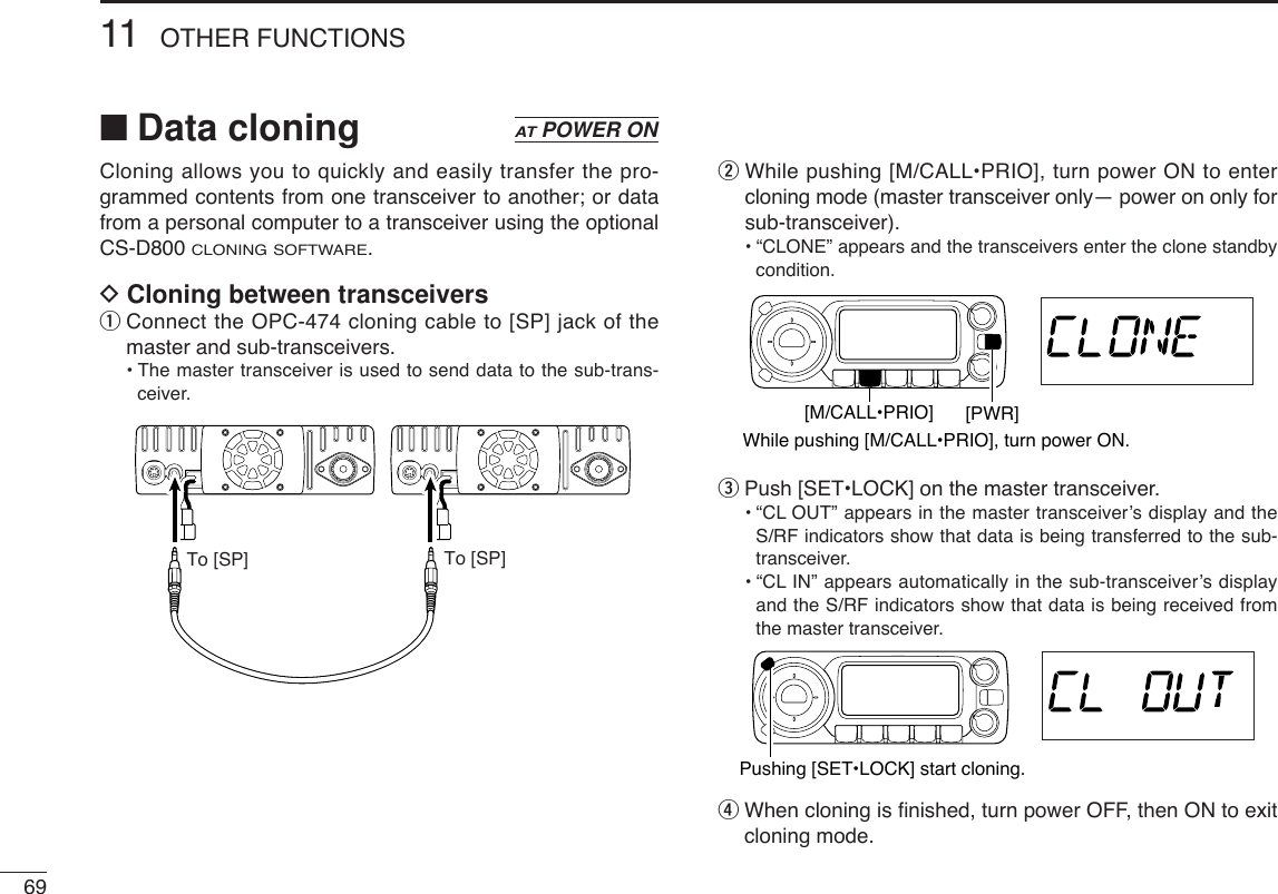 6911 OTHER FUNCTIONS■Data cloningCloning allows you to quickly and easily transfer the pro-grammed contents from one transceiver to another; or datafrom a personal computer to a transceiver using the optionalCS-D800 CLONING SOFTWARE.DCloning between transceiversqConnect the OPC-474 cloning cable to [SP] jack of themaster and sub-transceivers.•The master transceiver is used to send data to the sub-trans-ceiver.wWhile pushing [M/CALL•PRIO], turn power ON to entercloning mode (master transceiver only— power on only forsub-transceiver).•“CLONE” appears and the transceivers enter the clone standbycondition.ePush [SET•LOCK] on the master transceiver.•“CL OUT” appears in the master transceiver’s display and theS/RF indicators show that data is being transferred to the sub-transceiver.•“CL IN” appears automatically in the sub-transceiver’s displayand the S/RF indicators show that data is being received fromthe master transceiver.rWhen cloning is ﬁnished, turn power OFF, then ON to exitcloning mode.Pushing [SET•LOCK] start cloning.While pushing [M/CALL•PRIO], turn power ON.[PWR][M/CALL•PRIO]To [SP] To [SP]ATPOWER ON