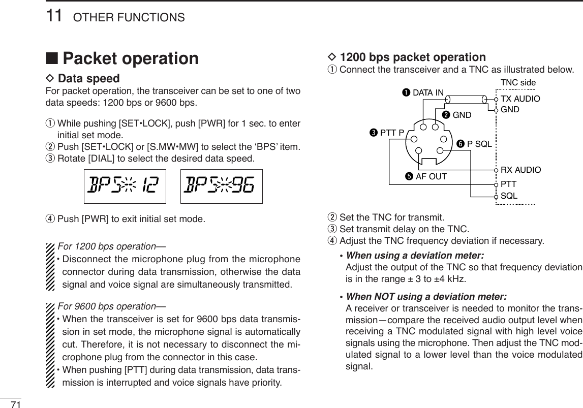 7111 OTHER FUNCTIONS■Packet operationDData speedFor packet operation, the transceiver can be set to one of twodata speeds: 1200 bps or 9600 bps.qWhile pushing [SET•LOCK], push [PWR] for 1 sec. to enterinitial set mode.wPush [SET•LOCK] or [S.MW•MW] to select the ‘BPS’ item.eRotate [DIAL] to select the desired data speed.rPush [PWR]to exit initial set mode.For 1200 bps operation—•Disconnect the microphone plug from the microphoneconnector during data transmission, otherwise the datasignal and voice signal are simultaneously transmitted.For 9600 bps operation—•When the transceiver is set for 9600 bps data transmis-sion in set mode, the microphone signal is automaticallycut. Therefore, it is not necessary to disconnect the mi-crophone plug from the connector in this case.•When pushing [PTT] during data transmission, data trans-mission is interrupted and voice signals have priority.D1200 bps packet operationqConnect the transceiver and a TNC as illustrated below.wSet the TNC for transmit.eSet transmit delay on the TNC.rAdjust the TNC frequency deviation if necessary.•When using a deviation meter:Adjust the output of the TNC so that frequency deviationis in the range ± 3 to ±4 kHz.•When NOT using a deviation meter:Areceiver or transceiver is needed to monitor the trans-mission—compare the received audio output level whenreceiving a TNC modulated signal with high level voicesignals using the microphone. Then adjust the TNC mod-ulated signal to a lower level than the voice modulatedsignal.SQLPTTRX AUDIOGNDTX AUDIOTNC sideq DATA INw GNDe PTT Pt AF OUTy P SQL