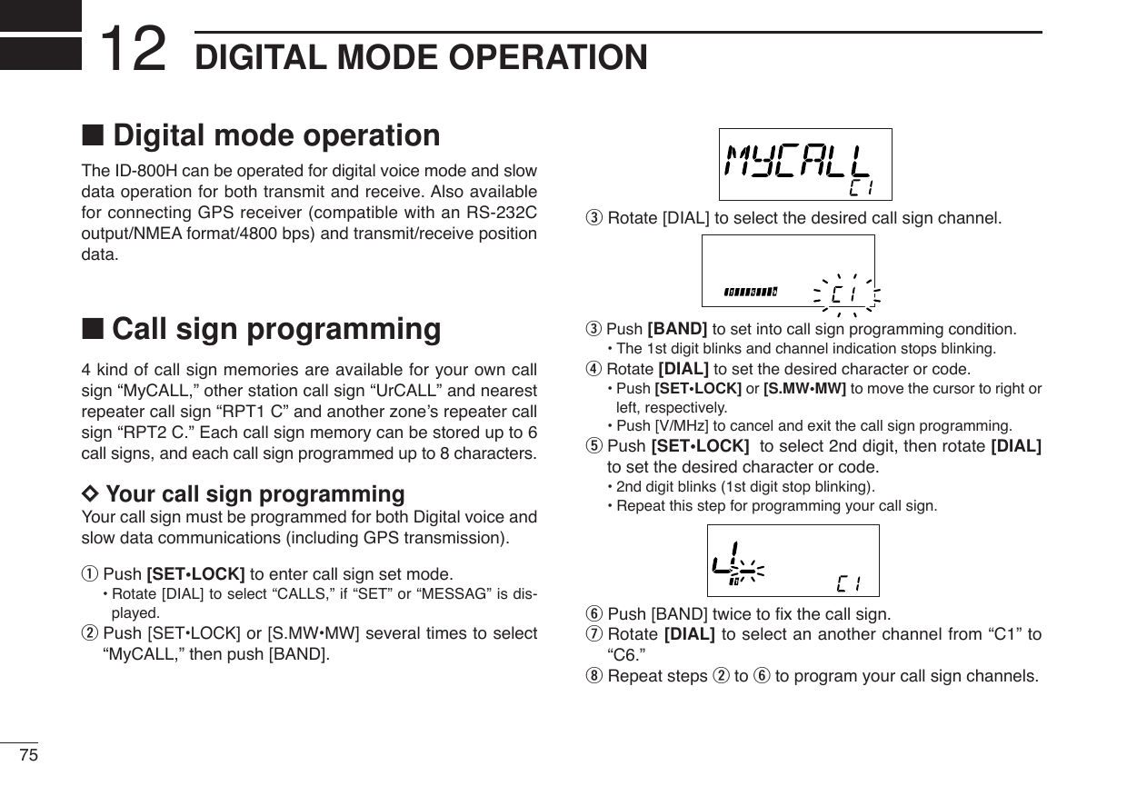 75DIGITAL MODE OPERATION12■Digital mode operationThe ID-800H can be operated for digital voice mode and slowdata operation for both transmit and receive. Also availablefor connecting GPS receiver (compatible with an RS-232Coutput/NMEA format/4800 bps) and transmit/receive positiondata.■Call sign programming4 kind of call sign memories are available for your own callsign “MyCALL,” other station call sign “UrCALL” and nearestrepeater call sign “RPT1 C” and another zone’s repeater callsign “RPT2 C.” Each call sign memory can be stored up to 6call signs, and each call sign programmed up to 8 characters.DDYour call sign programmingYour call sign must be programmed for both Digital voice andslow data communications (including GPS transmission). qPush [SET•LOCK] to enter call sign set mode.•Rotate [DIAL] to select “CALLS,” if “SET” or “MESSAG” is dis-played.wPush [SET•LOCK] or [S.MW•MW] several times to select“MyCALL,” then push [BAND].eRotate [DIAL] to select the desired call sign channel.ePush [BAND] to set into call sign programming condition.•The 1st digit blinks and channel indication stops blinking.rRotate [DIAL] to set the desired character or code.•Push [SET•LOCK] or [S.MW•MW] to move the cursor to right orleft, respectively.•Push [V/MHz] to cancel and exit the call sign programming.tPush [SET•LOCK] to select 2nd digit, then rotate [DIAL]to set the desired character or code.•2nd digit blinks (1st digit stop blinking).•Repeat this step for programming your call sign.yPush [BAND] twice to ﬁx the call sign.uRotate [DIAL] to select an another channel from “C1” to“C6.”iRepeat steps wto yto program your call sign channels.