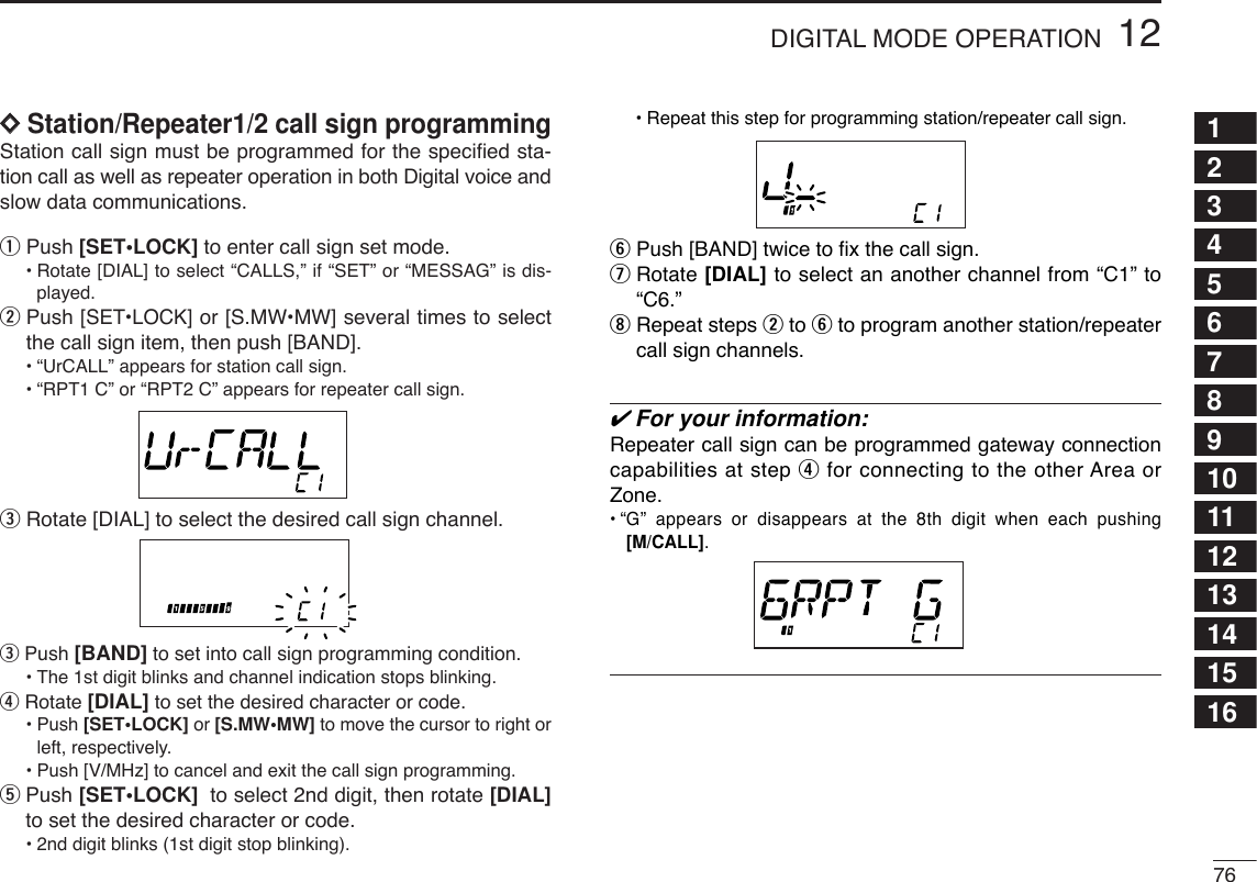7612DIGITAL MODE OPERATION12345678910111213141516DDStation/Repeater1/2 call sign programming Station call sign must be programmed for the speciﬁed sta-tion call as well as repeater operation in both Digital voice andslow data communications.qPush [SET•LOCK] to enter call sign set mode.•Rotate [DIAL] to select “CALLS,” if “SET” or “MESSAG” is dis-played.wPush [SET•LOCK] or [S.MW•MW] several times to selectthe call sign item, then push [BAND].•“UrCALL” appears for station call sign.•“RPT1 C” or “RPT2 C” appears for repeater call sign.eRotate [DIAL] to select the desired call sign channel.ePush [BAND] to set into call sign programming condition.•The 1st digit blinks and channel indication stops blinking.rRotate [DIAL] to set the desired character or code.•Push [SET•LOCK] or [S.MW•MW] to move the cursor to right orleft, respectively.•Push [V/MHz] to cancel and exit the call sign programming.tPush [SET•LOCK] to select 2nd digit, then rotate [DIAL]to set the desired character or code.•2nd digit blinks (1st digit stop blinking).•Repeat this step for programming station/repeater call sign.yPush [BAND] twice to ﬁx the call sign.uRotate [DIAL] to select an another channel from “C1” to“C6.”iRepeat steps wto yto program another station/repeatercall sign channels.✔For your information:Repeater call sign can be programmed gateway connectioncapabilities at step rfor connecting to the other Area orZone.•“G” appears or disappears at the 8th digit when each pushing[M/CALL].