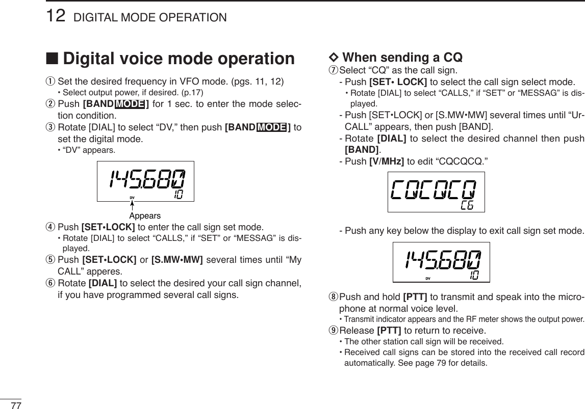 7712 DIGITAL MODE OPERATION■Digital voice mode operationqSet the desired frequency in VFO mode. (pgs. 11, 12)•Select output power, if desired. (p.17)wPush [BAND ] for 1 sec. to enter the mode selec-tion condition.eRotate [DIAL] to select “DV,” then push [BAND ] toset the digital mode.•“DV” appears.rPush [SET•LOCK] to enter the call sign set mode.•Rotate [DIAL] to select “CALLS,” if “SET” or “MESSAG” is dis-played.tPush [SET•LOCK] or [S.MW•MW] several times until “MyCALL” apperes.yRotate [DIAL] to select the desired your call sign channel,if you have programmed several call signs.DDWhen sending a CQuSelect “CQ” as the call sign.-Push [SET• LOCK] to select the call sign select mode.•Rotate [DIAL] to select “CALLS,” if “SET” or “MESSAG” is dis-played.-Push [SET•LOCK] or [S.MW•MW] several times until “Ur-CALL” appears, then push [BAND].-Rotate [DIAL] to select the desired channel then push[BAND].-Push [V/MHz] to edit “CQCQCQ.”-Push any key below the display to exit call sign set mode.iPush and hold [PTT] to transmit and speak into the micro-phone at normal voice level.•Transmit indicator appears and the RF meter shows the output power.oRelease [PTT] to return to receive.•The other station call sign will be received.•Received call signs can be stored into the received call recordautomatically. See page 79 for details.AppearsMODEMODE