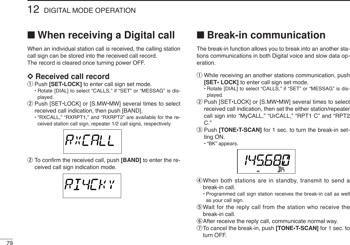 7912 DIGITAL MODE OPERATION■When receiving a Digital callWhen an individual station call is received, the calling stationcall sign can be stored into the received call record.The record is cleared once turning power OFF.DDReceived call recordqPush [SET•LOCK]to enter call sign set mode.•Rotate [DIAL] to select “CALLS,” if “SET” or “MESSAG” is dis-played.wPush [SET•LOCK] or [S.MW•MW] several times to selectreceived call indication, then push [BAND].•“RXCALL,” “RXRPT1,” and “RXRPT2” are available for the re-ceived station call sign, repeater 1/2 call signs, respectively.wTo conﬁrm the received call, push [BAND] to enter the re-ceived call sign indication mode.■Break-in communicationThe break-in function allows you to break into an another sta-tions communications in both Digital voice and slow data op-eration.qWhile receiving an another stations communication, push[SET• LOCK] to enter call sign set mode.•Rotate [DIAL] to select “CALLS,” if “SET” or “MESSAG” is dis-played.wPush [SET•LOCK] or [S.MW•MW] several times to selectreceived call indication, then set the either station/repeatercall sign into “MyCALL,” “UrCALL,” “RPT1 C” and “RPT2C.”ePush [TONE•T-SCAN] for 1 sec. to turn the break-in set-ting ON.•“BK” appears.rWhen both stations are in standby, transmit to send abreak-in call.•Programmed call sign station receives the break-in call as wellas your call sign.tWait for the reply call from the station who receive thebreak-in call.yAfter receive the reply call, communicate normal way.uTo cancel the break-in, push [TONE•T-SCAN] for 1 sec. toturn OFF.
