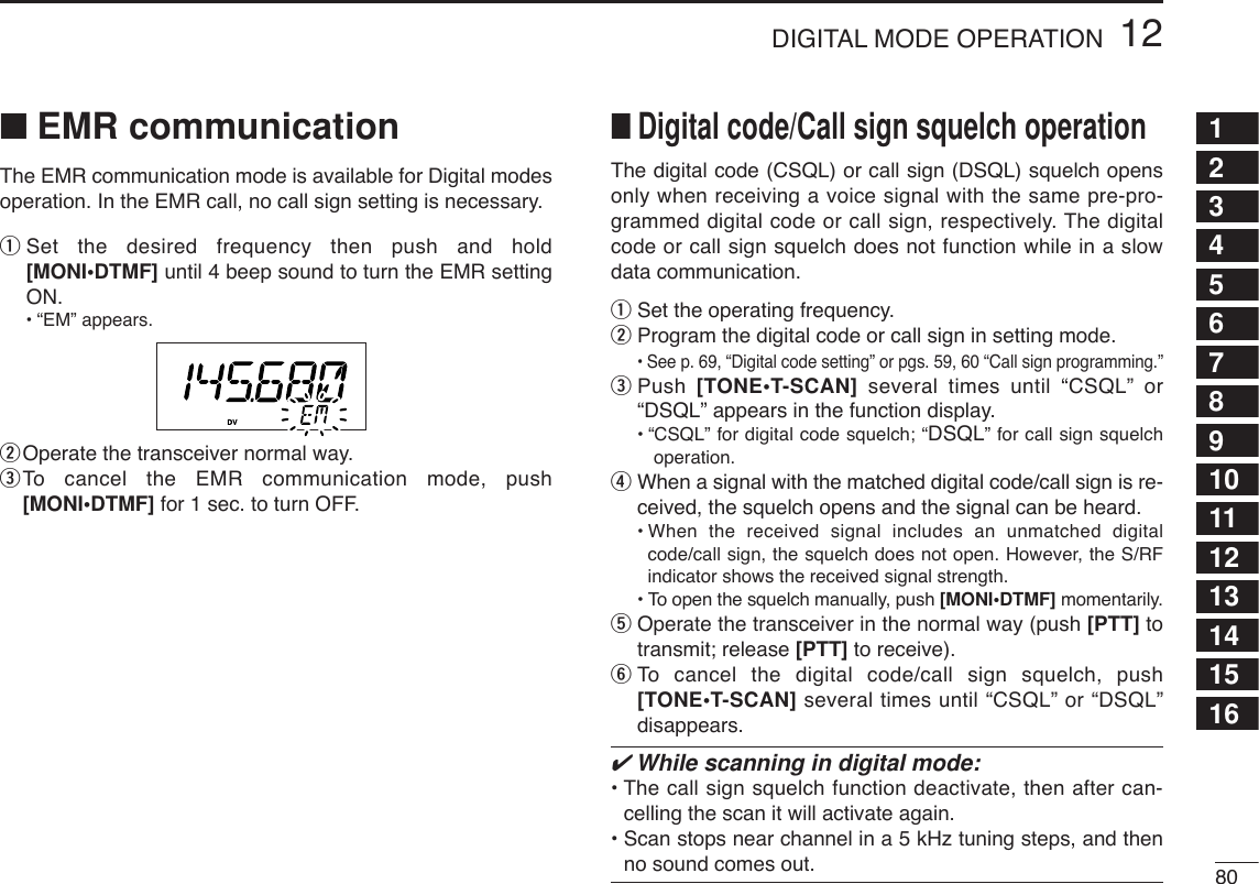 8012DIGITAL MODE OPERATION12345678910111213141516■EMR communicationThe EMR communication mode is available for Digital modesoperation. In the EMR call, no call sign setting is necessary.qSet the desired frequency then push and hold[MONI•DTMF] until 4 beep sound to turn the EMR settingON. •“EM” appears.wOperate the transceiver normal way.eTo  cancel the EMR communication mode, push[MONI•DTMF] for 1 sec. to turn OFF.The digital code (CSQL) or call sign (DSQL) squelch opensonly when receiving a voice signal with the same pre-pro-grammed digital code or call sign, respectively. The digitalcode or call sign squelch does not function while in a slowdata communication.qSet the operating frequency.wProgram the digital code or call sign in setting mode.•See p. 69, “Digital code setting” or pgs. 59, 60 “Call sign programming.”ePush  [TONE•T-SCAN] several times until “CSQL” or“DSQL” appears in the function display.•“CSQL” for digital code squelch; “DSQL” for call sign squelchoperation.rWhen a signal with the matched digital code/call sign is re-ceived, the squelch opens and the signal can be heard.•When the received signal includes an unmatched digitalcode/call sign, the squelch does not open. However, the S/RFindicator shows the received signal strength.•To open the squelch manually, push [MONI•DTMF] momentarily.tOperate the transceiver in the normal way (push [PTT] totransmit; release [PTT] to receive).yTo  cancel the digital code/call sign squelch, push[TONE•T-SCAN] several times until “CSQL” or “DSQL”disappears.✔While scanning in digital mode:• The call sign squelch function deactivate, then after can-celling the scan it will activate again.• Scan stops near channel in a 5 kHz tuning steps, and thenno sound comes out.■Digital code/Call sign squelch operation