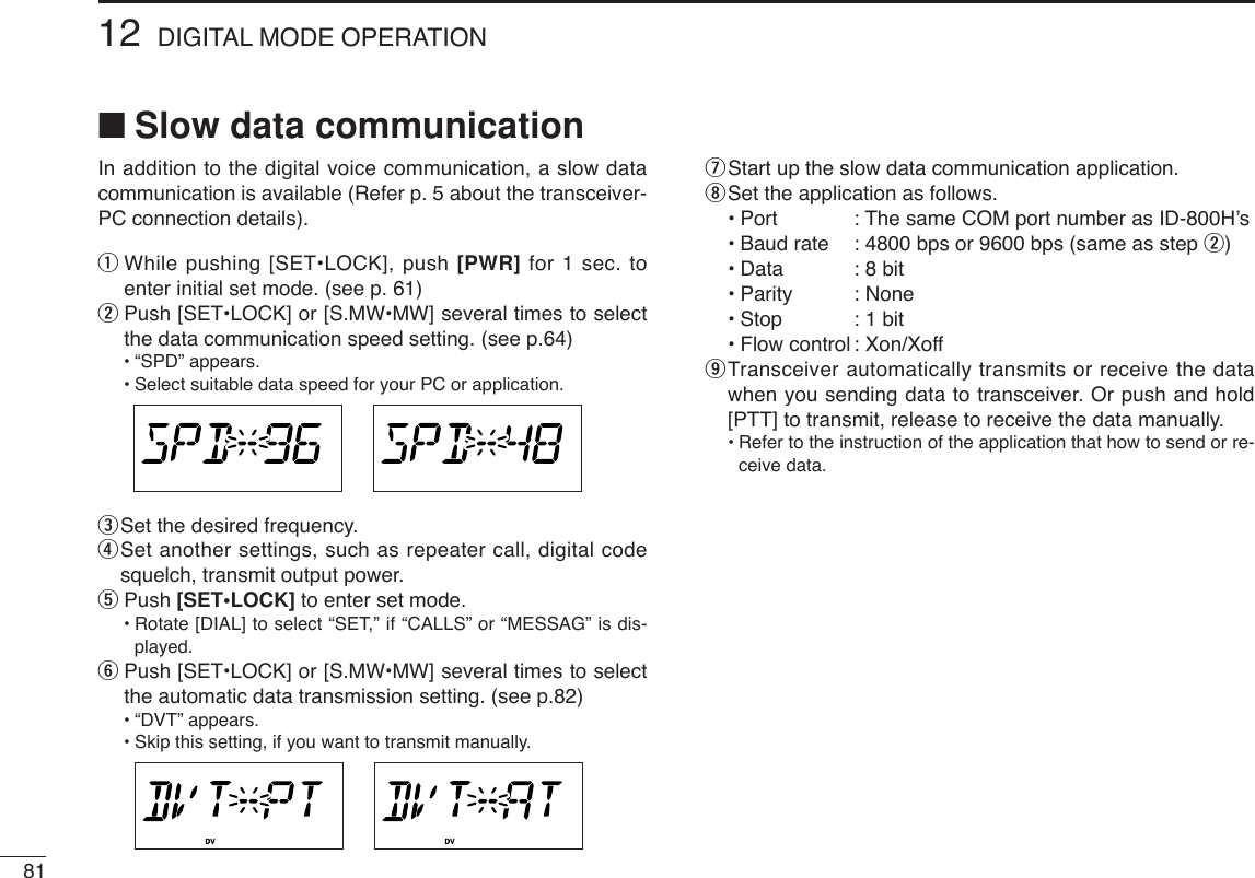 8112 DIGITAL MODE OPERATION■Slow data communicationIn addition to the digital voice communication, a slow datacommunication is available (Refer p. 5 about the transceiver-PC connection details).qWhile pushing [SET•LOCK], push [PWR] for 1 sec. toenter initial set mode. (see p. 61)wPush [SET•LOCK] or [S.MW•MW] several times to selectthe data communication speed setting. (see p.64)•“SPD” appears.•Select suitable data speed for your PC or application.eSet the desired frequency.rSet another settings, such as repeater call, digital codesquelch, transmit output power.tPush [SET•LOCK] to enter set mode.•Rotate [DIAL] to select “SET,” if “CALLS” or “MESSAG” is dis-played.yPush [SET•LOCK] or [S.MW•MW] several times to selectthe automatic data transmission setting. (see p.82)•“DVT” appears.•Skip this setting, if you want to transmit manually.uStart up the slow data communication application.iSet the application as follows.•Port : The same COM port number as ID-800H’s•Baud rate : 4800 bps or 9600 bps (same as step w)•Data : 8 bit•Parity : None•Stop : 1 bit•Flow control : Xon/XoffoTransceiver automatically transmits or receive the datawhen you sending data to transceiver. Or push and hold[PTT] to transmit, release to receive the data manually.•Refer to the instruction of the application that how to send or re-ceive data.