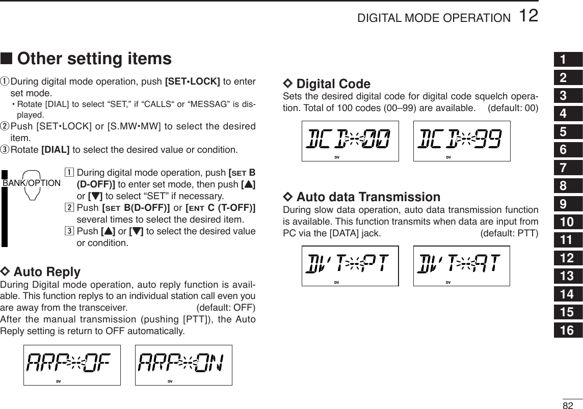8212DIGITAL MODE OPERATION12345678910111213141516■Other setting itemsqDuring digital mode operation, push [SET•LOCK] to enterset mode.•Rotate [DIAL] to select “SET,” if “CALLS“ or “MESSAG” is dis-played.wPush [SET•LOCK] or [S.MW•MW] to select the desireditem.eRotate [DIAL] to select the desired value or condition.zDuring digital mode operation, push [SETB(D-OFF)] to enter set mode, then push [YY]or [ZZ]to select “SET” if necessary.xPush [SETB(D-OFF)] or [ENTC (T-OFF)]several times to select the desired item.cPush [YY]or [ZZ]to select the desired valueor condition.DDAuto ReplyDuring Digital mode operation, auto reply function is avail-able. This function replys to an individual station call even youare away from the transceiver. (default: OFF)After the manual transmission (pushing [PTT]), the AutoReply setting is return to OFF automatically. DDDigital CodeSets the desired digital code for digital code squelch opera-tion. Total of 100 codes (00–99) are available. (default: 00)DDAuto data TransmissionDuring slow data operation, auto data transmission functionis available. This function transmits when data are input fromPC via the [DATA] jack. (default: PTT)BANK/OPTION