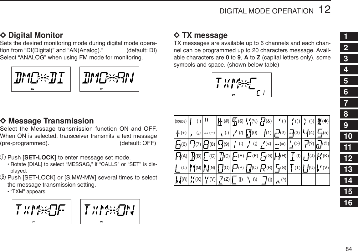 8412DIGITAL MODE OPERATION12345678910111213141516DDDigital MonitorSets the desired monitoring mode during digital mode opera-tion from “DI(Digital)” and “AN(Analog).” (default: DI)Select “ANALOG” when using FM mode for monitoring.DDMessage TransmissionSelect the Message transmission function ON and OFF.When ON is selected, transceiver transmits a text message(pre-programmed). (default: OFF) qPush [SET•LOCK] to enter message set mode.•Rotate [DIAL] to select “MESSAG,” if “CALLS” or “SET” is dis-played.wPush [SET•LOCK] or [S.MW•MW] several times to selectthe message transmission setting.•“TXM” appears.DDTX messageTX messages are available up to 6 channels and each chan-nel can be programmed up to 20 characters message. Avail-able characters are 0to 9, Ato Z(capital letters only), somesymbols and space. (shown below table)(3)(D)(N)(X)(+) (4)(E)(O)(Y)(–) (5)(F)(P)(Z)(✱)(6)(G)(Q)(/)(7)(H)(R)(,)(8)(I)(S)(space)(9)(T)(0)(A)(U)(1)(B)(V)(2)(C) (J) (K)(L)(M)(W)(.)( ))(( )(’)(&amp;)(%)($)(#)(!)(&lt;)(:) (;) (=) (&gt;) (?)(@)([) (\) (]) (^)