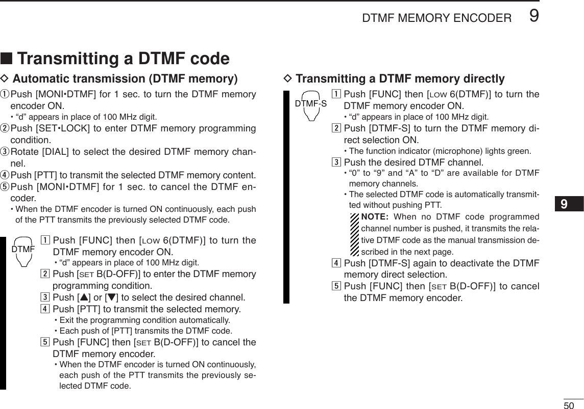 509DTMF MEMORY ENCODER9■Transmitting a DTMF codeDAutomatic transmission (DTMF memory)qPush [MONI•DTMF] for 1 sec. to turn the DTMF memoryencoder ON.• “d” appears in place of 100 MHz digit.wPush [SET•LOCK] to enter DTMF memory programmingcondition.eRotate [DIAL] to select the desired DTMF memory chan-nel.rPush [PTT] to transmit the selected DTMF memory content.tPush [MONI•DTMF] for 1 sec. to cancel the DTMF en-coder.•When the DTMF encoder is turned ON continuously, each pushof the PTT transmits the previously selected DTMF code.zPush [FUNC] then [LOW6(DTMF)] to turn theDTMF memory encoder ON.•“d” appears in place of 100 MHz digit.xPush [SETB(D-OFF)] to enter the DTMF memoryprogramming condition.cPush [Y] or [Z] to select the desired channel.vPush [PTT] to transmit the selected memory.•Exit the programming condition automatically.•Each push of [PTT] transmits the DTMF code.bPush [FUNC] then [SETB(D-OFF)] to cancel theDTMF memory encoder.•When the DTMF encoder is turned ON continuously,each push of the PTT transmits the previously se-lected DTMF code.DTransmitting a DTMF memory directlyzPush [FUNC] then [LOW6(DTMF)] to turn theDTMF memory encoder ON.•“d” appears in place of 100 MHz digit.xPush [DTMF-S] to turn the DTMF memory di-rect selection ON.•The function indicator (microphone) lights green.cPush the desired DTMF channel.•“0” to “9” and “A” to “D” are available for DTMFmemory channels.•The selected DTMF code is automatically transmit-ted without pushing PTT.NOTE: When no DTMF code programmedchannel number is pushed, it transmits the rela-tive DTMF code as the manual transmission de-scribed in the next page.vPush [DTMF-S] again to deactivate the DTMFmemory direct selection.bPush [FUNC] then [SETB(D-OFF)] to cancelthe DTMF memory encoder.DTMF-SDTMF