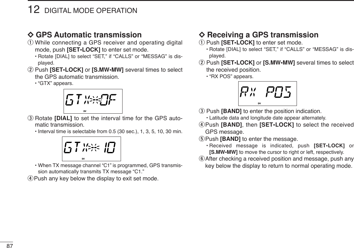 8712 DIGITAL MODE OPERATIONDDGPS Automatic transmissionqWhile connecting a GPS receiver and operating digitalmode, push [SET•LOCK] to enter set mode.•Rotate [DIAL] to select “SET,” if “CALLS” or “MESSAG” is dis-played.wPush [SET•LOCK] or [S.MW•MW] several times to selectthe GPS automatic transmission.•“GTX” appears.eRotate [DIAL] to set the interval time for the GPS auto-matic transmission.•Interval time is selectable from 0.5 (30 sec.), 1, 3, 5, 10, 30 min.•When TX message channel “C1” is programmed, GPS transmis-sion automatically transmits TX message “C1.”rPush any key below the display to exit set mode.DDReceiving a GPS transmissionqPush [SET•LOCK] to enter set mode.•Rotate [DIAL] to select “SET,” if “CALLS” or “MESSAG” is dis-played.wPush [SET•LOCK] or [S.MW•MW] several times to selectthe received position.•“RX POS” appears.ePush [BAND] to enter the position indication.•Latitude data and longitude date appear alternately.rPush [BAND], then [SET•LOCK] to select the receivedGPS message.tPush [BAND] to enter the message.•Received message is indicated, push [SET•LOCK] or[S.MW•MW] to move the cursor to right or left, respectively.yAfter checking a received position and message, push anykey below the display to return to normal operating mode.