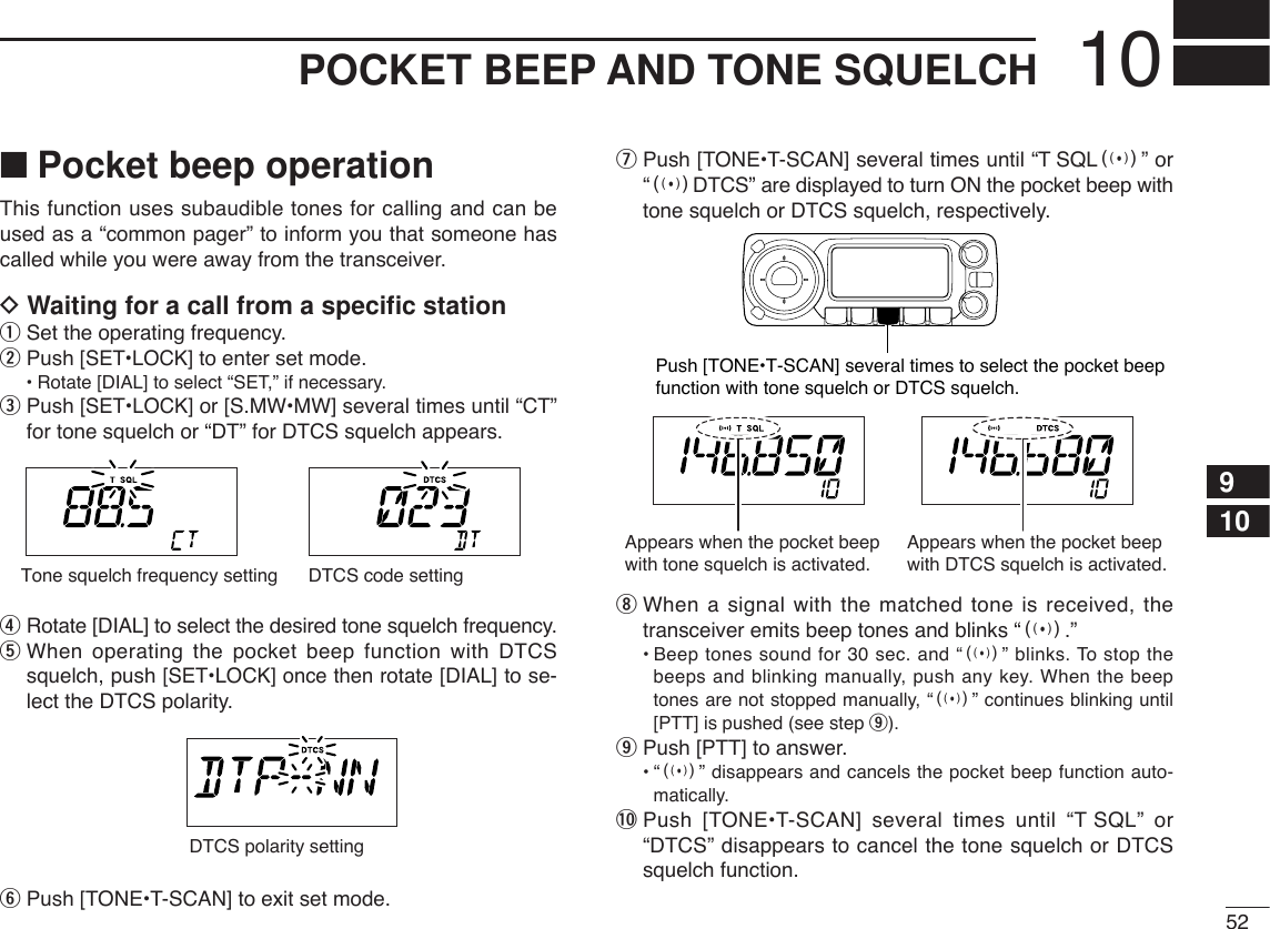 5210POCKET BEEP AND TONE SQUELCH910■Pocket beep operationThis function uses subaudible tones for calling and can beused as a “common pager” to inform you that someone hascalled while you were away from the transceiver.DWaiting for a call from a speciﬁc stationqSet the operating frequency.wPush [SET•LOCK] to enter set mode.•Rotate [DIAL] to select “SET,” if necessary.ePush [SET•LOCK] or [S.MW•MW] several times until “CT”for tone squelch or “DT” for DTCS squelch appears.rRotate [DIAL] to select the desired tone squelch frequency.tWhen operating the pocket beep function with DTCSsquelch, push [SET•LOCK] once then rotate [DIAL] to se-lect the DTCS polarity.yPush [TONE•T-SCAN] to exit set mode.uPush [TONE•T-SCAN] several times until “T SQLS” or“SDTCS” are displayed to turn ON the pocket beep withtone squelch or DTCS squelch, respectively.iWhen a signal with the matched tone is received, thetransceiver emits beep tones and blinks “S.”•Beep tones sound for 30 sec. and “S” blinks. To stop thebeeps and blinking manually, push any key. When the beeptones are not stopped manually, “S” continues blinking until[PTT] is pushed (see step o).oPush [PTT] to answer.•“S” disappears and cancels the pocket beep function auto-matically.!0 Push [TONE•T-SCAN] several times until “T SQL” or“DTCS” disappears to cancel the tone squelch or DTCSsquelch function.Push [TONE•T-SCAN] several times to select the pocket beepfunction with tone squelch or DTCS squelch.Appears when the pocket beepwith tone squelch is activated.Appears when the pocket beepwith DTCS squelch is activated.DTCS polarity settingTone squelch frequency setting DTCS code setting