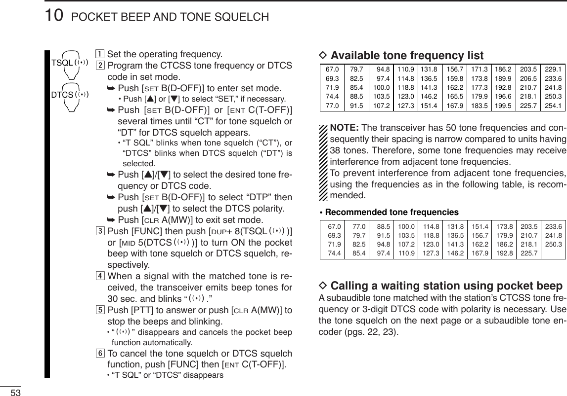 5310 POCKET BEEP AND TONE SQUELCHzSet the operating frequency.xProgram the CTCSS tone frequency or DTCScode in set mode.➥Push [SETB(D-OFF)] to enter set mode.•Push [Y] or [Z] to select “SET,” if necessary.➥Push [SETB(D-OFF)] or [ENTC(T-OFF)]several times until “CT” for tone squelch or“DT” for DTCS squelch appears.•“TSQL” blinks when tone squelch (“CT”), or“DTCS” blinks when DTCS squelch (“DT”) isselected.➥Push [Y]/[Z] to select the desired tone fre-quency or DTCS code.➥Push [SETB(D-OFF)] to select “DTP” thenpush [Y]/[Z] to select the DTCS polarity.➥Push [CLRA(MW)] to exit set mode.cPush [FUNC] then push [DUP+8(TSQLS)]or [MID5(DTCSS)] to turn ON the pocketbeep with tone squelch or DTCS squelch, re-spectively.vWhen a signal with the matched tone is re-ceived, the transceiver emits beep tones for30 sec. and blinks “S.”bPush [PTT] to answer or push [CLRA(MW)] tostop the beeps and blinking.•“S” disappears and cancels the pocket beepfunction automatically.nTo  cancel the tone squelch or DTCS squelchfunction, push [FUNC] then [ENTC(T-OFF)]. •“TSQL” or “DTCS” disappears DAvailable tone frequency listNOTE: The transceiver has 50 tone frequencies and con-sequently their spacing is narrow compared to units having38 tones. Therefore, some tone frequencies may receiveinterference from adjacent tone frequencies.To  prevent interference from adjacent tone frequencies,using the frequencies as in the following table, is recom-mended.DCalling a waiting station using pocket beepAsubaudible tone matched with the station’s CTCSS tone fre-quency or 3-digit DTCS code with polarity is necessary. Usethe tone squelch on the next page or a subaudible tone en-coder (pgs. 22, 23).67.069.371.974.488.591.594.897.4114.8118.8123.0127.3151.4156.7162.2167.9203.5210.7218.1225.777.079.782.585.4100.0103.5107.2110.9131.8136.5141.3146.2173.8179.9186.2192.8233.6241.8250.3• Recommended tone frequencies67.069.371.974.477.079.782.585.488.591.594.897.4100.0103.5107.2110.9114.8118.8123.0127.3131.8136.5141.3146.2151.4156.7159.8162.2165.5167.9171.3173.8177.3179.9183.5186.2189.9192.8196.6199.5203.5206.5210.7218.1225.7229.1233.6241.8250.3254.1TSQLSDTCSS