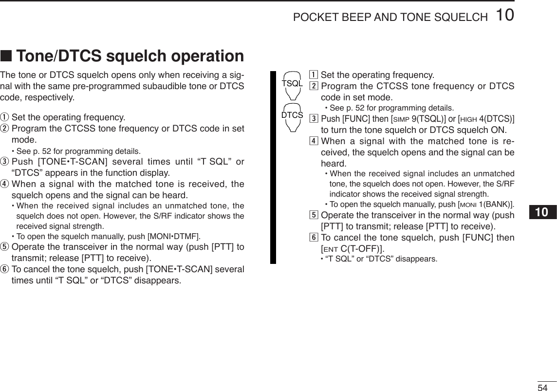 5410POCKET BEEP AND TONE SQUELCH10■Tone/DTCS squelch operationThe tone or DTCS squelch opens only when receiving a sig-nal with the same pre-programmed subaudible tone or DTCScode, respectively.qSet the operating frequency.wProgram the CTCSS tone frequency or DTCS code in setmode.•See p. 52 for programming details.ePush [TONE•T-SCAN] several times until “T SQL” or“DTCS” appears in the function display.rWhen a signal with the matched tone is received, thesquelch opens and the signal can be heard.•When the received signal includes an unmatched tone, thesquelch does not open. However, the S/RF indicator shows thereceived signal strength.•To open the squelch manually, push [MONI•DTMF].tOperate the transceiver in the normal way (push [PTT] totransmit; release [PTT] to receive).yTo cancel the tone squelch, push [TONE•T-SCAN] severaltimes until “T SQL” or “DTCS” disappears.zSet the operating frequency.xProgram the CTCSS tone frequency or DTCScode in set mode.•See p. 52 for programming details.cPush [FUNC] then [SIMP9(TSQL)] or [HIGH4(DTCS)]to turn the tone squelch or DTCS squelch ON.vWhen a signal with the matched tone is re-ceived, the squelch opens and the signal can beheard.•When the received signal includes an unmatchedtone, the squelch does not open. However, the S/RFindicator shows the received signal strength.•To open the squelch manually, push [MONI1(BANK)].bOperate the transceiver in the normal way (push[PTT] to transmit; release [PTT] to receive).nTo  cancel the tone squelch, push [FUNC] then[ENTC(T-OFF)].•“TSQL” or “DTCS” disappears. TSQLDTCS