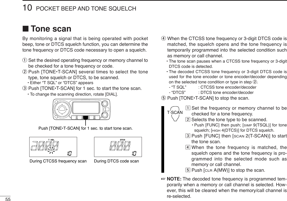5510 POCKET BEEP AND TONE SQUELCH■Tone scanBy monitoring a signal that is being operated with pocketbeep, tone or DTCS squelch function, you can determine thetone frequency or DTCS code necessary to open a squelch.qSet the desired operating frequency or memory channel tobe checked for a tone frequency or code.wPush [TONE•T-SCAN] several times to select the tonetype, tone squelch or DTCS, to be scanned.•Either “T SQL” or “DTCS” appears ePush [TONE•T-SCAN] for 1 sec. to start the tone scan.•To change the scanning direction, rotate [DIAL].rWhen the CTCSS tone frequency or 3-digit DTCS code ismatched, the squelch opens and the tone frequency istemporarily programmed into the selected condition suchas memory or call channel.•The tone scan pauses when a CTCSS tone frequency or 3-digitDTCS code is detected.•The decoded CTCSS tone frequency or 3-digit DTCS code isused for the tone encoder or tone encoder/decoder dependingon the selected tone condition or type in step w. -“TSQL”  : CTCSS tone encoder/decoder-“DTCS”  : DTCS tone encoder/decodertPush [TONE•T-SCAN] to stop the scan.zSet the frequency or memory channel to bechecked for a tone frequency.xSelects the tone type to be scanned.•Push [FUNC] then push; [SIMP9(TSQL)] for tonesquelch; [HIGH4(DTCS)] for DTCS squelch.cPush [FUNC] then [SCAN2(T-SCAN)] to startthe tone scan.vWhen the tone frequency is matched, thesquelch opens and the tone frequency is pro-grammed into the selected mode such asmemory or call channel.bPush [CLRA(MW)] to stop the scan.☞NOTE: The decoded tone frequency is programmed tem-porarily when a memory or call channel is selected. How-ever, this will be cleared when the memory/call channel isre-selected.T-SCANDuring CTCSS frequency scan During DTCS code scanPush [TONE•T-SCAN] for 1 sec. to start tone scan.
