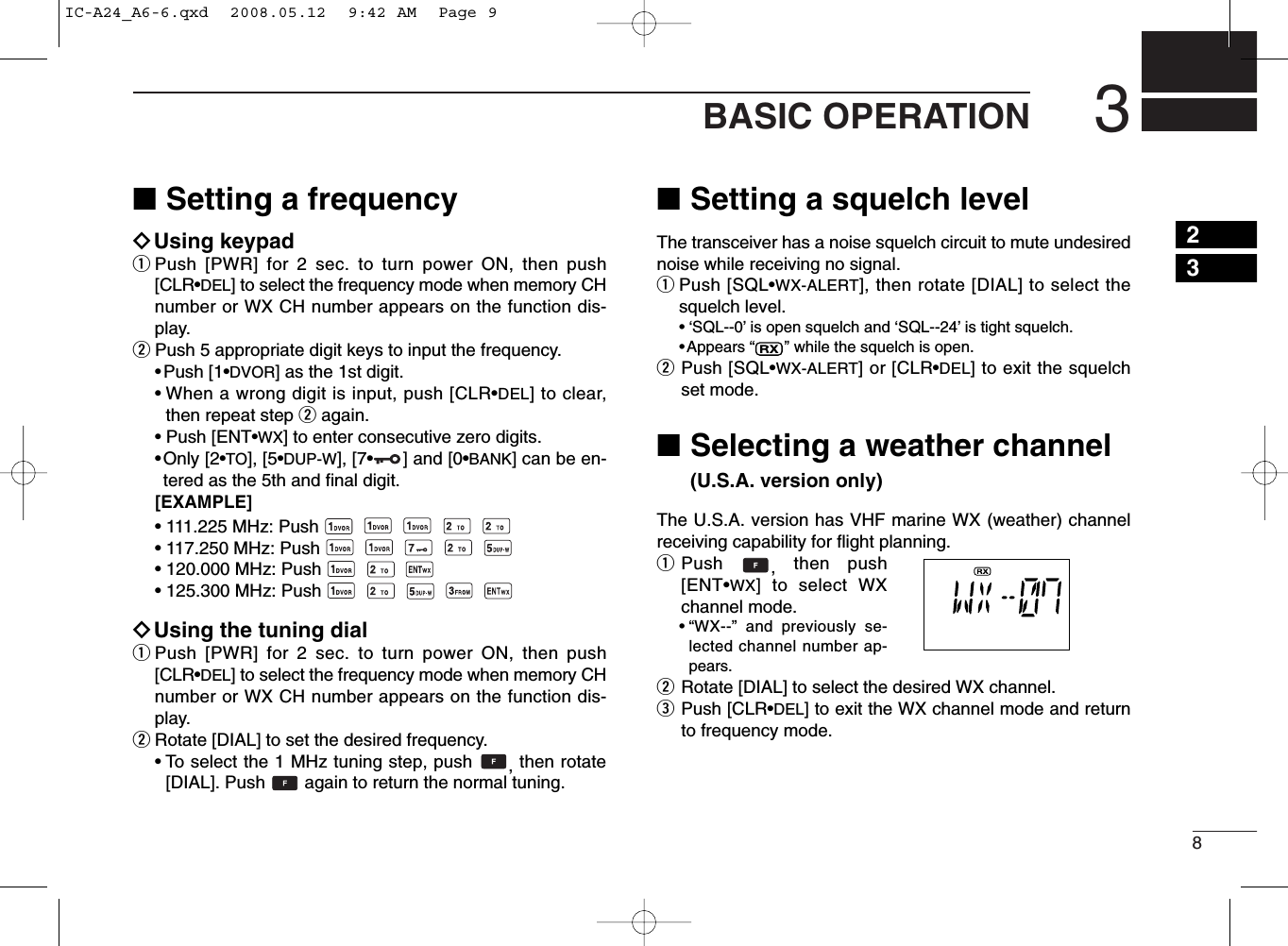 83BASIC OPERATION■Setting a frequencyïUsing keypadqPush [PWR] for 2 sec. to turn power ON, then push[CLR•DEL] to select the frequency mode when memory CHnumber or WX CH number appears on the function dis-play.wPush 5 appropriate digit keys to input the frequency.•Push [1•DVOR] as the 1st digit.• When a wrong digit is input, push [CLR•DEL] to clear,then repeat step wagain.•Push [ENT•WX] to enter consecutive zero digits.•Only [2•TO], [5•DUP-W], [7•] and [0•BANK] can be en-tered as the 5th and ﬁnal digit.[EXAMPLE]• 111.225 MHz: Push• 117.250 MHz: Push• 120.000 MHz: Push• 125.300 MHz: PushïUsing the tuning dialqPush [PWR] for 2 sec. to turn power ON, then push[CLR•DEL] to select the frequency mode when memory CHnumber or WX CH number appears on the function dis-play.wRotate [DIAL] to set the desired frequency.• To select the 1 MHz tuning step, push  , then rotate[DIAL]. Push  again to return the normal tuning.■Setting a squelch levelThe transceiver has a noise squelch circuit to mute undesirednoise while receiving no signal.qPush [SQL•WX-ALERT], then rotate [DIAL] to select thesquelch level.• ‘SQL--0’is open squelch and ‘SQL--24’is tight squelch.•Appears “” while the squelch is open.wPush [SQL•WX-ALERT] or [CLR•DEL] to exit the squelchset mode.■Selecting a weather channel (U.S.A. version only)The U.S.A. version has VHF marine WX (weather) channelreceiving capability for ﬂight planning.qPush  ,then push[ENT•WX] to select WXchannel mode.•“WX--” and previously se-lected channel number ap-pears.wRotate [DIAL] to select the desired WX channel.ePush [CLR•DEL] to exit the WX channel mode and returnto frequency mode.23IC-A24_A6-6.qxd  2008.05.12  9:42 AM  Page 9