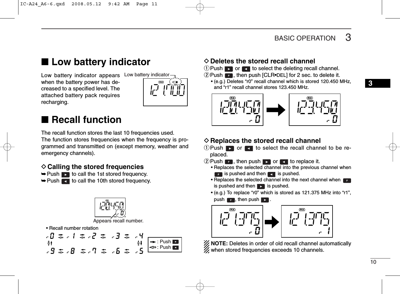 103BASIC OPERATION■Low battery indicatorLow battery indicator appearswhen the battery power has de-creased to a speciﬁed level. Theattached battery pack requiresrecharging.■Recall functionThe recall function stores the last 10 frequencies used.The function stores frequencies when the frequency is pro-grammed and transmitted on (except memory, weather andemergency channels).DCalling the stored frequencies➥Push  to call the 1st stored frequency.➥Push  to call the 10th stored frequency.DDeletes the stored recall channelqPush  or  to select the deleting recall channel.wPush  , then push [CLR•DEL] for 2 sec. to delete it.• (e.g.) Deletes “r0” recall channel which is stored 120.450 MHz,and “r1” recall channel stores 123.450 MHz.DReplaces the stored recall channelqPush  or  to select the recall channel to be re-placed.wPush  , then push  or  to replace it.• Replaces the selected channel into the previous channel whenis pushed and then  is pushed.• Replaces the selected channel into the next channel when is pushed and then  is pushed.• (e.g.) To replace “r0” which is stored as 121.375 MHz into “r1”,push  , then push  .NOTE: Deletes in order of old recallchannel automaticallywhen stored frequencies exceeds 10 channels.Low battery indicatorAppears recall number.: Push : Push • Recall number rotation3IC-A24_A6-6.qxd  2008.05.12  9:42 AM  Page 11