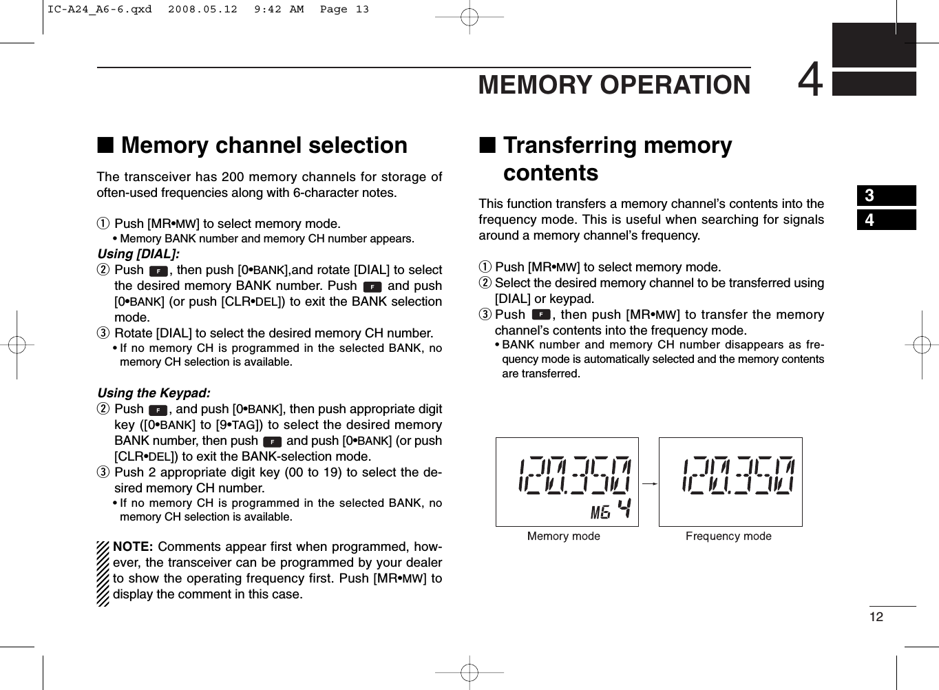 124MEMORY OPERATION■Memory channel selectionThe transceiver has 200 memory channels for storage ofoften-used frequencies along with 6-character notes.qPush [MR•MW] to select memory mode.•Memory BANK number and memory CH number appears.Using [DIAL]:wPush  , then push [0•BANK],and rotate [DIAL] to selectthe desired memory BANK number. Push  and push[0•BANK] (or push [CLR•DEL]) to exit the BANK selectionmode.eRotate [DIAL] to select the desired memory CH number.•If no memory CH is programmed in the selected BANK, nomemory CH selection is available.Using the Keypad:wPush  , and push [0•BANK], then push appropriate digitkey ([0•BANK] to [9•TAG]) to select the desired memoryBANK number, then push  and push [0•BANK] (or push[CLR•DEL]) to exit the BANK-selection mode.ePush 2 appropriate digit key (00 to 19) to select the de-sired memory CH number.•If no memory CH is programmed in the selected BANK, nomemory CH selection is available.NOTE: Comments appear first when programmed, how-ever, the transceiver can be programmed by your dealerto show the operating frequency first. Push [MR•MW] todisplay the comment in this case.■Transferring memorycontentsThis function transfers a memory channel’s contents into thefrequency mode. This is useful when searching for signalsaround a memory channel’s frequency.qPush [MR•MW] to select memory mode.wSelect the desired memory channel to be transferred using[DIAL] or keypad.ePush  , then push [MR•MW] to transfer the memorychannel’s contents into the frequency mode.•BANK number and memory CH number disappears as fre-quency mode is automatically selected and the memory contentsare transferred.34IC-A24_A6-6.qxd  2008.05.12  9:42 AM  Page 13
