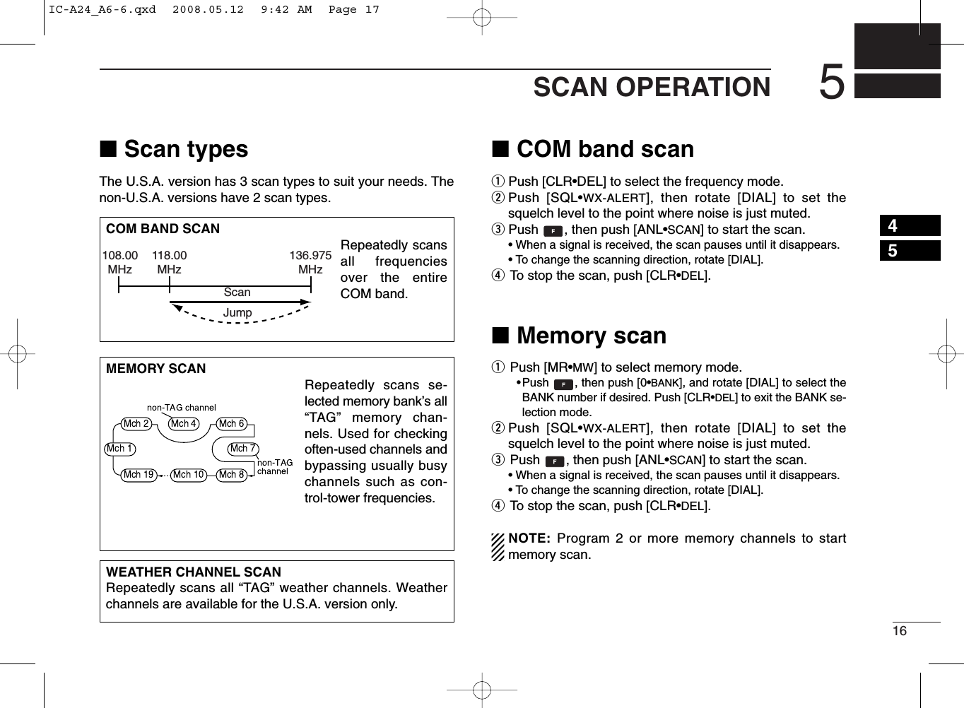 165SCAN OPERATION■Scan typesThe U.S.A. version has 3 scan types to suit your needs. Thenon-U.S.A. versions have 2 scan types.■COM band scanqPush [CLR•DEL] to select the frequency mode.wPush [SQL•WX-ALERT], then rotate [DIAL] to set thesquelch level to the point where noise is just muted.ePush  , then push [ANL•SCAN] to start the scan.• When a signal is received, the scan pauses until it disappears.•To change the scanning direction, rotate [DIAL].rTo stop the scan, push [CLR•DEL].■Memory scanqPush [MR•MW] to select memory mode.•Push  , then push [0•BANK], and rotate [DIAL] to select theBANK number if desired. Push [CLR•DEL] to exit the BANK se-lection mode.wPush [SQL•WX-ALERT], then rotate [DIAL] to set thesquelch level to the point where noise is just muted.ePush  , then push [ANL•SCAN] to start the scan.• When a signal is received, the scan pauses until it disappears.•To change the scanning direction, rotate [DIAL].rTo stop the scan, push [CLR•DEL].NOTE: Program 2 or more memory channels to startmemory scan.WEATHER CHANNEL SCANRepeatedly scans all “TAG” weather channels. Weatherchannels are available for the U.S.A. version only.MEMORY SCANRepeatedly scans se-lected memory bank’s all“TAG” memory chan-nels. Used for checkingoften-used channels andbypassing usually busychannels such as con-trol-tower frequencies.COM BAND SCANRepeatedly scansall frequenciesover the entireCOM band.108.00MHzScanJump118.00MHz136.975MHz45IC-A24_A6-6.qxd  2008.05.12  9:42 AM  Page 17