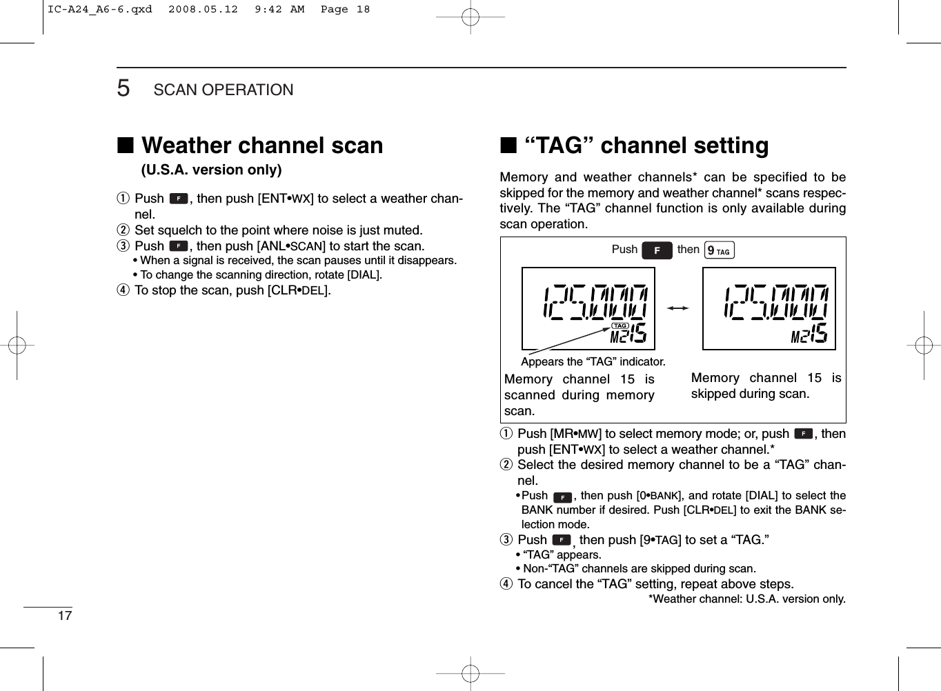 175SCAN OPERATION■Weather channel scan (U.S.A. version only)qPush  , then push [ENT•WX] to select a weather chan-nel.wSet squelch to the point where noise is just muted.ePush  , then push [ANL•SCAN] to start the scan.• When a signal is received, the scan pauses until it disappears.•To change the scanning direction, rotate [DIAL].rTo stop the scan, push [CLR•DEL].■“TAG” channel settingMemory and weather channels* can be specified to beskipped for the memory and weather channel* scans respec-tively. The “TAG” channel function is only available duringscan operation.qPush [MR•MW] to select memory mode; or, push  , thenpush [ENT•WX] to select a weather channel.*wSelect the desired memory channel to be a “TAG” chan-nel.•Push  , then push [0•BANK], and rotate [DIAL] to select theBANK number if desired. Push [CLR•DEL] to exit the BANK se-lection mode.ePush  ,then push [9•TAG] to set a “TAG.”•“TAG” appears.•Non-“TAG” channels are skipped during scan.rTo cancel the “TAG” setting, repeat above steps.*Weather channel: U.S.A. version only.Memory channel 15 isscanned during memoryscan.Memory channel 15 isskipped during scan.Push thenAppears the “TAG” indicator.IC-A24_A6-6.qxd  2008.05.12  9:42 AM  Page 18