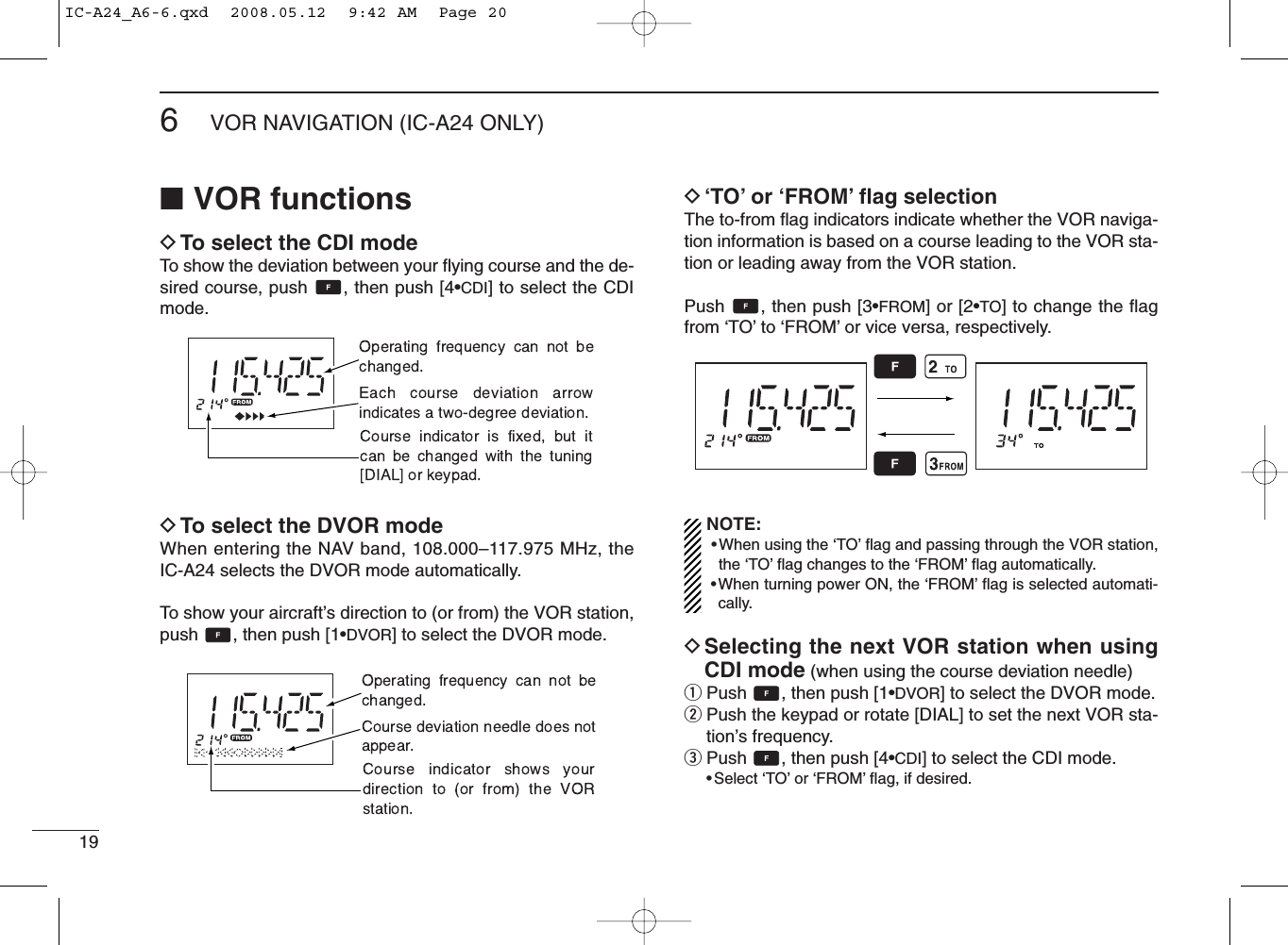 196VOR NAVIGATION (IC-A24 ONLY)■VOR functionsDTo select the CDI modeTo show the deviation between your ﬂying course and the de-sired course, push  , then push [4•CDI] to select the CDImode.DTo select the DVOR modeWhen entering the NAV band, 108.000–117.975 MHz, theIC-A24 selects the DVOR mode automatically.To show your aircraft’s direction to (or from) the VOR station,push  , then push [1•DVOR] to select the DVOR mode.D‘TO’or ‘FROM’ﬂag selectionThe to-from ﬂag indicators indicate whether the VOR naviga-tion information is based on a course leading to the VOR sta-tion or leading away from the VOR station.Push  , then push [3•FROM] or [2•TO] to change the ﬂagfrom ‘TO’to ‘FROM’or vice versa, respectively.NOTE:•When using the ‘TO’ﬂag and passing through the VOR station,the ‘TO’ﬂag changes to the ‘FROM’ﬂag automatically.•When turning power ON, the ‘FROM’ﬂag is selected automati-cally.DSelecting the next VOR station when usingCDI mode (when using the course deviation needle)qPush  , then push [1•DVOR] to select the DVOR mode.wPush the keypad or rotate [DIAL] to set the next VOR sta-tion’s frequency.ePush  , then push [4•CDI] to select the CDI mode.•Select ‘TO’or ‘FROM’ﬂag, if desired.IC-A24_A6-6.qxd  2008.05.12  9:42 AM  Page 20