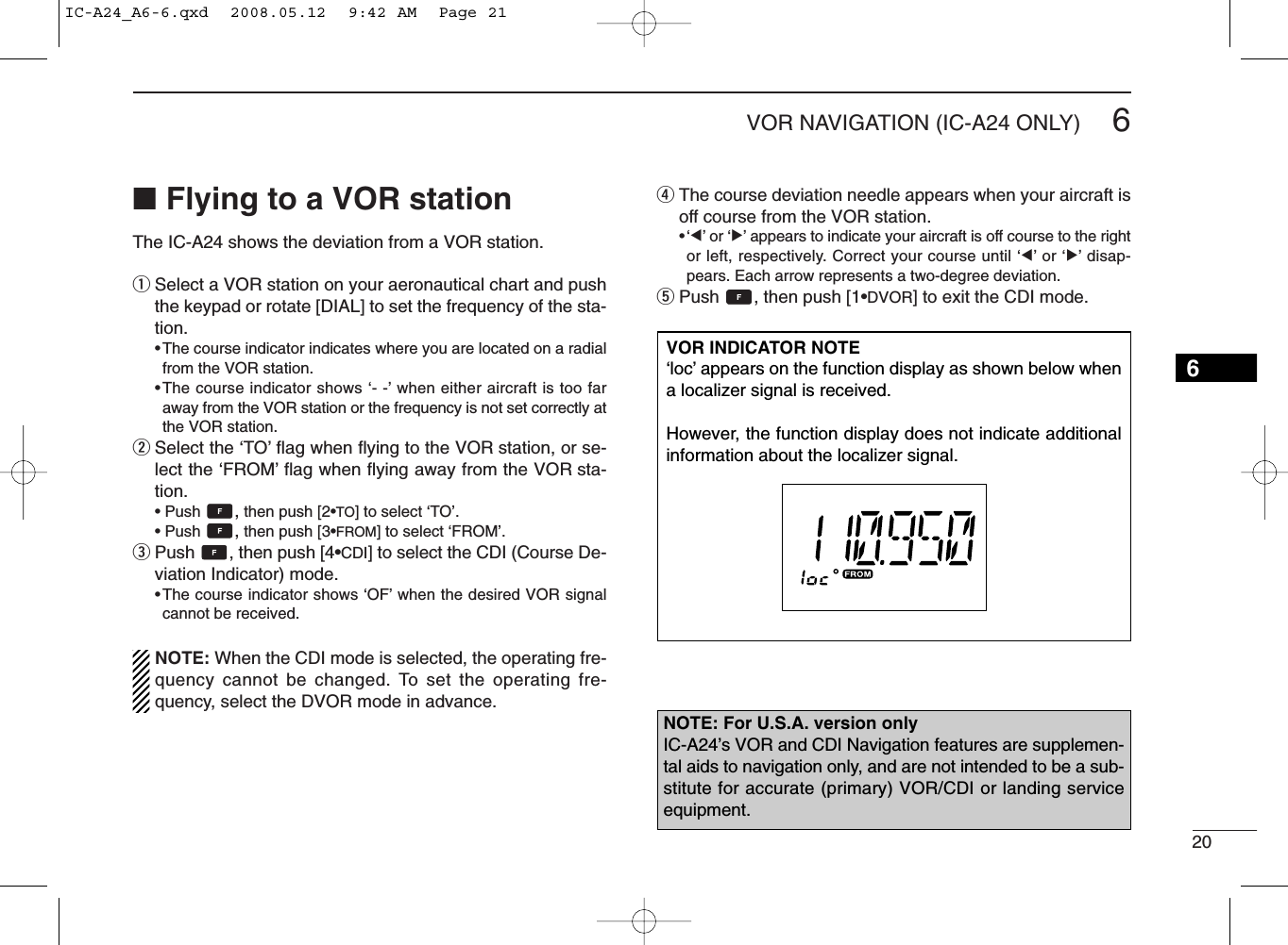 206VOR NAVIGATION (IC-A24 ONLY)■Flying to a VOR stationThe IC-A24 shows the deviation from a VOR station.qSelect a VOR station on your aeronautical chart and pushthe keypad or rotate [DIAL] to set the frequency of the sta-tion.•The course indicator indicates where you are located on a radialfrom the VOR station.•The course indicator shows ‘- -’when either aircraft is too faraway from the VOR station or the frequency is not set correctly atthe VOR station.wSelect the ‘TO’ﬂag when ﬂying to the VOR station, or se-lect the ‘FROM’ﬂag when ﬂying away from the VOR sta-tion.• Push  ,then push [2•TO] to select ‘TO’.• Push  ,then push [3•FROM] to select ‘FROM’.ePush  , then push [4•CDI] to select the CDI (Course De-viation Indicator) mode.•The course indicator shows ‘OF’when the desired VOR signalcannot be received.NOTE: When the CDI mode is selected, the operating fre-quency cannot be changed. To set the operating fre-quency, select the DVOR mode in advance.rThe course deviation needle appears when your aircraft isoff course from the VOR station.•‘Ω’or ‘≈’appears to indicate your aircraft is off course to the rightor left, respectively. Correct your course until ‘Ω’or ‘≈’disap-pears. Each arrow represents a two-degree deviation.tPush  , then push [1•DVOR] to exit the CDI mode.VOR INDICATOR NOTE‘loc’appears on the function display as shown below whena localizer signal is received.However, the function display does not indicate additionalinformation about the localizer signal.NOTE: For U.S.A. version onlyIC-A24’s VOR and CDI Navigation features are supplemen-tal aids to navigation only, and are not intended to be a sub-stitute for accurate (primary) VOR/CDI or landing serviceequipment.6IC-A24_A6-6.qxd  2008.05.12  9:42 AM  Page 21
