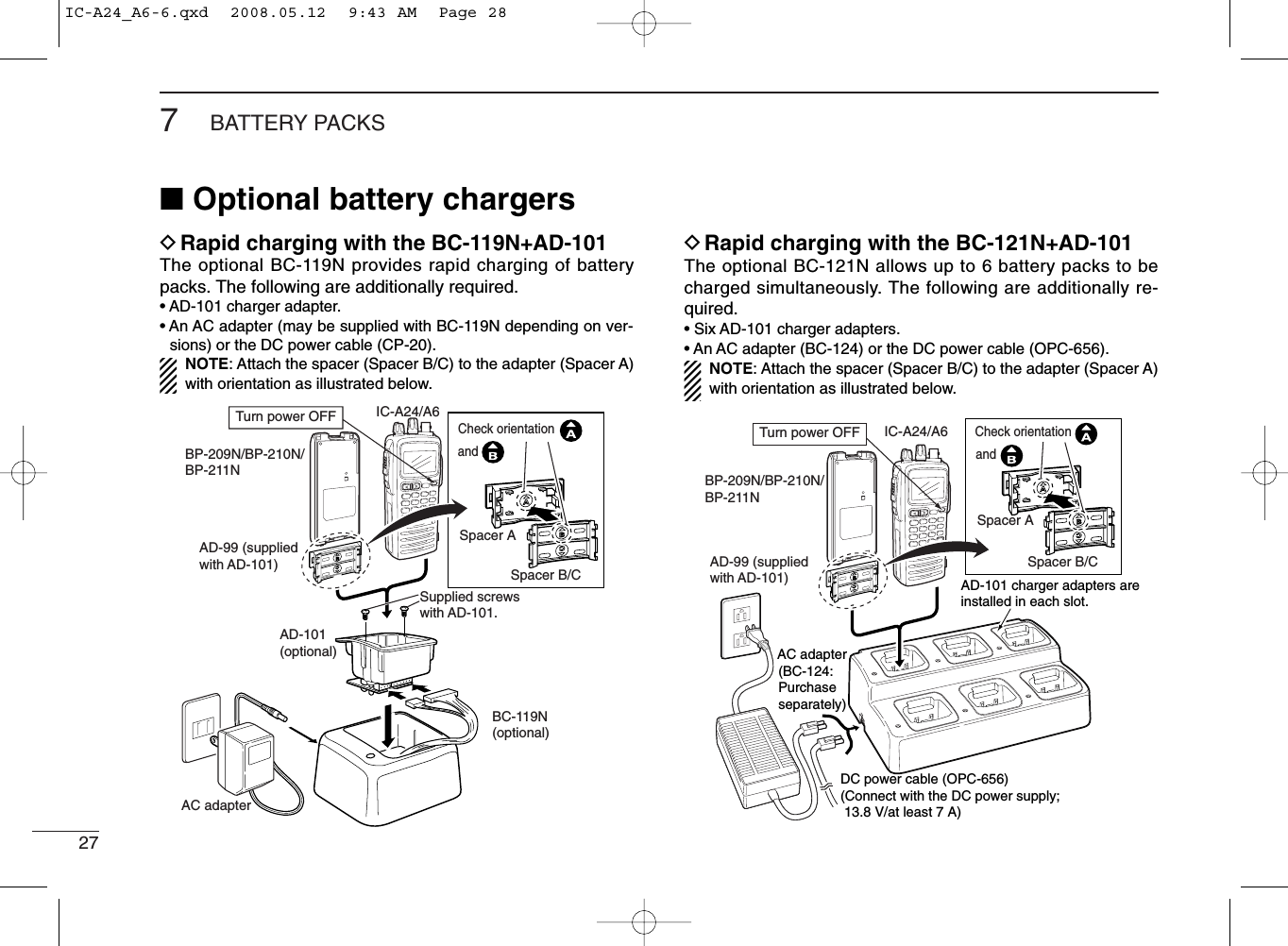 277BATTERY PACKS■Optional battery chargersDRapid charging with the BC-119N+AD-101The optional BC-119N provides rapid charging of batterypacks. The following are additionally required.• AD-101 charger adapter.• An AC adapter (may be supplied with BC-119N depending on ver-sions) or the DC power cable (CP-20).NOTE: Attach the spacer (Spacer B/C) to the adapter (Spacer A)with orientation as illustrated below.DRapid charging with the BC-121N+AD-101The optional BC-121N allows up to 6 battery packs to becharged simultaneously. The following are additionally re-quired.• Six AD-101 charger adapters.• An AC adapter (BC-124) or the DC power cable (OPC-656).NOTE: Attach the spacer (Spacer B/C) to the adapter (Spacer A)with orientation as illustrated below.AD-99 (suppliedwith AD-101)AD-101(optional)AC adapterSupplied screwswith AD-101.BC-119N(optional)IC-A24/A6BP-209N/BP-210N/BP-211NTurn power OFFSpacer ASpacer B/CCheck orientationandIC-A24/A6BP-209N/BP-210N/BP-211N AC adapter (BC-124: Purchase separately)AD-101 charger adapters are installed in each slot.DC power cable (OPC-656)(Connect with the DC power supply;  13.8 V/at least 7 A)Turn power OFFAD-99 (supplied with AD-101)Spacer ASpacer B/CCheck orientationandIC-A24_A6-6.qxd  2008.05.12  9:43 AM  Page 28