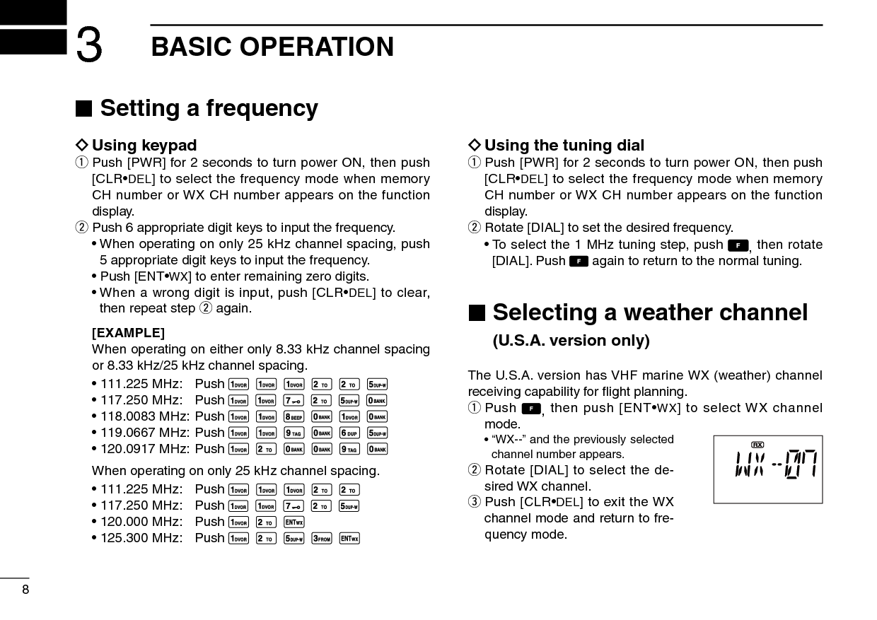 8 ■Setting a frequency ïUsing keypadq  Push [PWR] for 2 seconds to turn power ON, then push [CLR•DEL] to select the frequency mode when memory CH number or WX CH number appears on the function display.w  Push 6 appropriate digit keys to input the frequency.  •  When operating on only 25 kHz channel spacing, push 5 appropriate digit keys to input the frequency.  • Push [ENT•WX] to enter remaining zero digits.  •  When a wrong digit is input, push [CLR•DEL] to clear, then repeat step w again. [EXAMPLE]  When operating on either only 8.33 kHz channel spacing or 8.33 kHz/25 kHz channel spacing. • 111.225 MHz:  Push                • 117.250 MHz:  Push                 • 118.0083 MHz: Push                 • 119.0667 MHz: Push                 • 120.0917 MHz: Push                 When operating on only 25 kHz channel spacing. • 111.225 MHz:  Push                • 117.250 MHz:  Push                • 120.000 MHz:  Push       • 125.300 MHz:  Push              ïUsing the tuning dialq  Push [PWR] for 2 seconds to turn power ON, then push [CLR•DEL] to select the frequency mode when memory CH number or WX CH number appears on the function display.w  Rotate [DIAL] to set the desired frequency.  •  To select the 1 MHz tuning step, push  , then rotate [DIAL]. Push   again to return to the normal tuning. ■ Selecting a weather channel  (U.S.A. version only)The U.S.A. version has VHF marine WX (weather) channel receiving capability for ﬂight planning.q  Push  , then push [ENT•WX] to select WX channel mode.  •  “WX--” and the previously selected channel number appears.w  Rotate [DIAL] to select the de-sired WX channel.e  Push [CLR•DEL] to exit the WX channel mode and return to fre-quency mode.3BASIC OPERATION