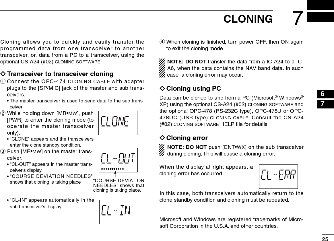 257CLONINGCloning allows you to quickly and easily transfer the programmed data from one transceiver to another transceiver, or, data from a PC to a transceiver, using the optional CS-A24 (#02) cloning software. ïTransceiver to transceiver cloningq  Connect the OPC-474 CLONING CABLE with adapter plugs to the [SP/MIC] jack of the master and sub trans-ceivers.  •  The master transceiver is used to send data to the sub trans-ceiver.w  While holding down [MR•MW], push [PWR] to enter the cloning mode (to operate the master transceiver only).   •  “CLONE” appears and the transceivers enter the clone standby condition.e  Push  [MR•MW] on the master trans-ceiver.   •  “CL-OUT” appears in the master trans-ceiver’s display.  •  “COURSE DEVIATION NEEDLES” shows that cloning is taking place  •  “CL-IN” appears automatically in the sub transceiver’s display.r  When cloning is ﬁnished, turn power OFF, then ON again to exit the cloning mode.NOTE: DO NOT transfer the data from a IC-A24 to a IC-A6, when the data contains the NAV band data. In such case, a cloning error may occur. ïCloning using PCData can be cloned to and from a PC (Microsoft® Windows® XP) using the optional CS-A24 (#02) cloning software and the optional OPC-478 (RS-232C type), OPC-478U or OPC-478UC (USB type) cloning cable. Consult the CS-A24 (#02) cloning software HELP ﬁle for details. ïCloning errorNOTE: DO NOT push [ENT•WX] on the sub transceiver during cloning. This will cause a cloning error.When the display at right appears, a cloning error has occurred.In this case, both transceivers automatically return to the clone standby condition and cloning must be repeated.Microsoft and Windows are registered trademarks of Micro-soft Corporation in the U.S.A. and other countries.“COURSE DEVIATION NEEDLES” shows that cloning is taking place.2314567910812131114