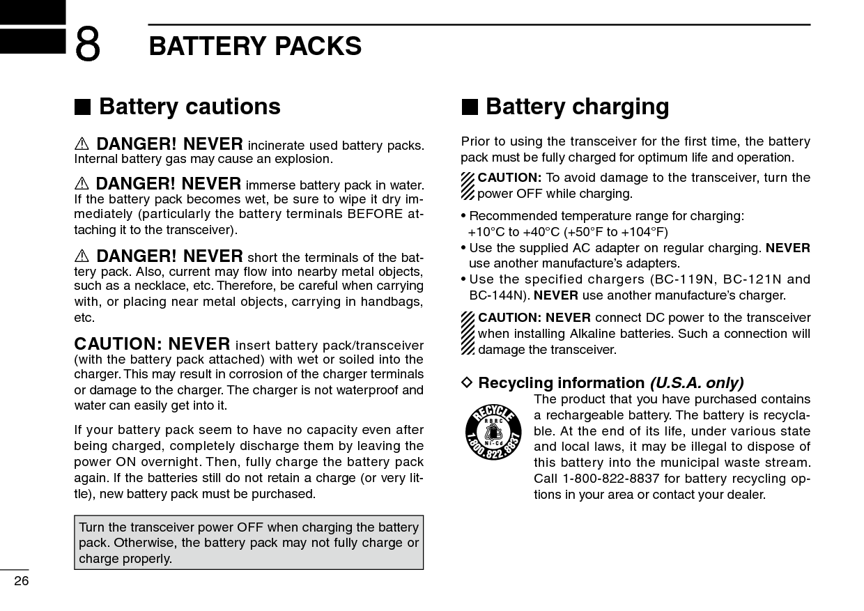 268BATTERY PACKS ■Battery cautionsR DANGER! NEVER incinerate used battery packs. Internal battery gas may cause an explosion.R DANGER! NEVER immerse battery pack in water. If the battery pack becomes wet, be sure to wipe it dry im-mediately (particularly the battery terminals BEFORE at-taching it to the transceiver). R DANGER! NEVER short the terminals of the bat-tery pack. Also, current may ﬂow into nearby metal objects, such as a necklace, etc. Therefore, be careful when carrying with, or placing near metal objects, carrying in handbags, etc.CAUTION: NEVER insert battery pack/transceiver (with the battery pack attached) with wet or soiled into the charger. This may result in corrosion of the charger terminals or damage to the charger. The charger is not waterproof and water can easily get into it.If your battery pack seem to have no capacity even after being charged, completely discharge them by leaving the power ON overnight. Then, fully charge the battery pack again. If the batteries still do not retain a charge (or very lit-tle), new battery pack must be purchased. ■Battery chargingPrior to using the transceiver for the first time, the battery pack must be fully charged for optimum life and operation.  CAUTION: To avoid damage to the transceiver, turn the power OFF while charging.•  Recommended temperature range for charging:   +10°C to +40°C (+50°F to +104°F)•  Use the supplied AC adapter on regular charging. NEVER use another manufacture’s adapters.•  Use the specified chargers (BC-119N, BC-121N and  BC-144N). NEVER use another manufacture’s charger.CAUTION: NEVER connect DC power to the transceiver when installing Alkaline batteries. Such a connection will damage the transceiver.D Recycling information (U.S.A. only)The product that you have purchased contains a rechargeable battery. The battery is recycla-ble. At the end of its life, under various state and local laws, it may be illegal to dispose of this battery into the municipal waste stream. Call 1-800-822-8837 for battery recycling op-tions in your area or contact your dealer.Turn the transceiver power OFF when charging the battery pack. Otherwise, the battery pack may not fully charge or charge properly.