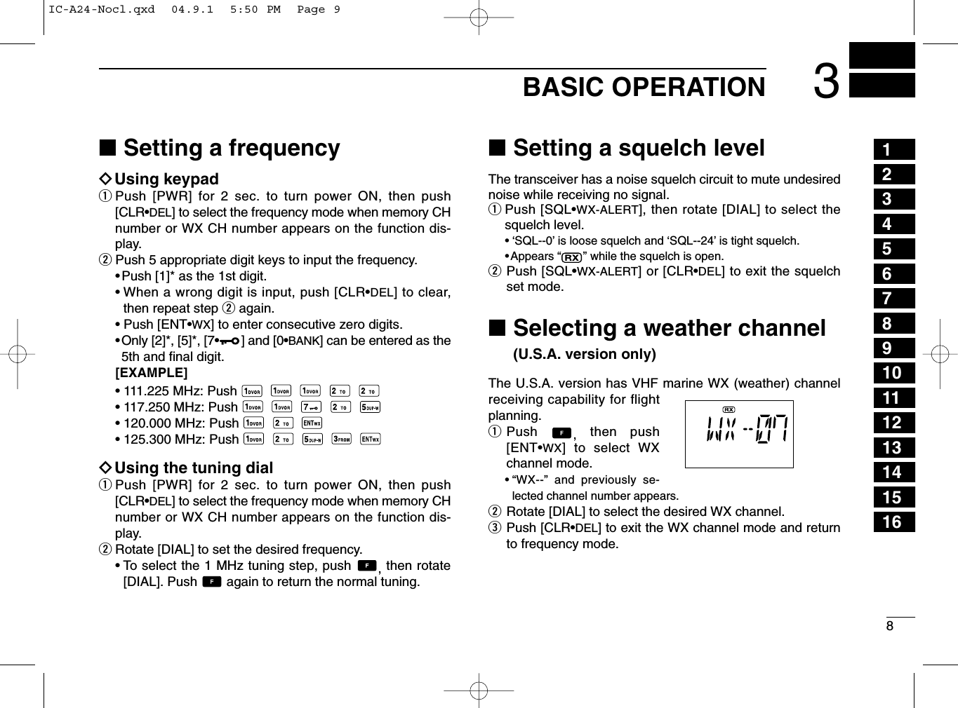 83BASIC OPERATION■Setting a frequencyïUsing keypadqPush [PWR] for 2 sec. to turn power ON, then push[CLR•DEL] to select the frequency mode when memory CHnumber or WX CH number appears on the function dis-play.wPush 5 appropriate digit keys to input the frequency.•Push [1]* as the 1st digit.• When a wrong digit is input, push [CLR•DEL] to clear,then repeat step wagain.•Push [ENT•WX] to enter consecutive zero digits.•Only [2]*, [5]*, [7•] and [0•BANK] can be entered as the5th and ﬁnal digit.[EXAMPLE]• 111.225 MHz: Push• 117.250 MHz: Push• 120.000 MHz: Push• 125.300 MHz: PushïUsing the tuning dialqPush [PWR] for 2 sec. to turn power ON, then push[CLR•DEL] to select the frequency mode when memory CHnumber or WX CH number appears on the function dis-play.wRotate [DIAL] to set the desired frequency.• To select the 1 MHz tuning step, push  , then rotate[DIAL]. Push  again to return the normal tuning.■Setting a squelch levelThe transceiver has a noise squelch circuit to mute undesirednoise while receiving no signal.qPush [SQL•WX-ALERT], then rotate [DIAL] to select thesquelch level.• ‘SQL--0’is loose squelch and ‘SQL--24’is tight squelch.•Appears “” while the squelch is open.wPush [SQL•WX-ALERT] or [CLR•DEL] to exit the squelchset mode.■Selecting a weather channel (U.S.A. version only)The U.S.A. version has VHF marine WX (weather) channelreceiving capability for flightplanning.qPush  ,then push[ENT•WX] to select WXchannel mode.•“WX--” and previously se-lected channel number appears.wRotate [DIAL] to select the desired WX channel.ePush [CLR•DEL] to exit the WX channel mode and returnto frequency mode.12345678910111213141516IC-A24-Nocl.qxd  04.9.1  5:50 PM  Page 9